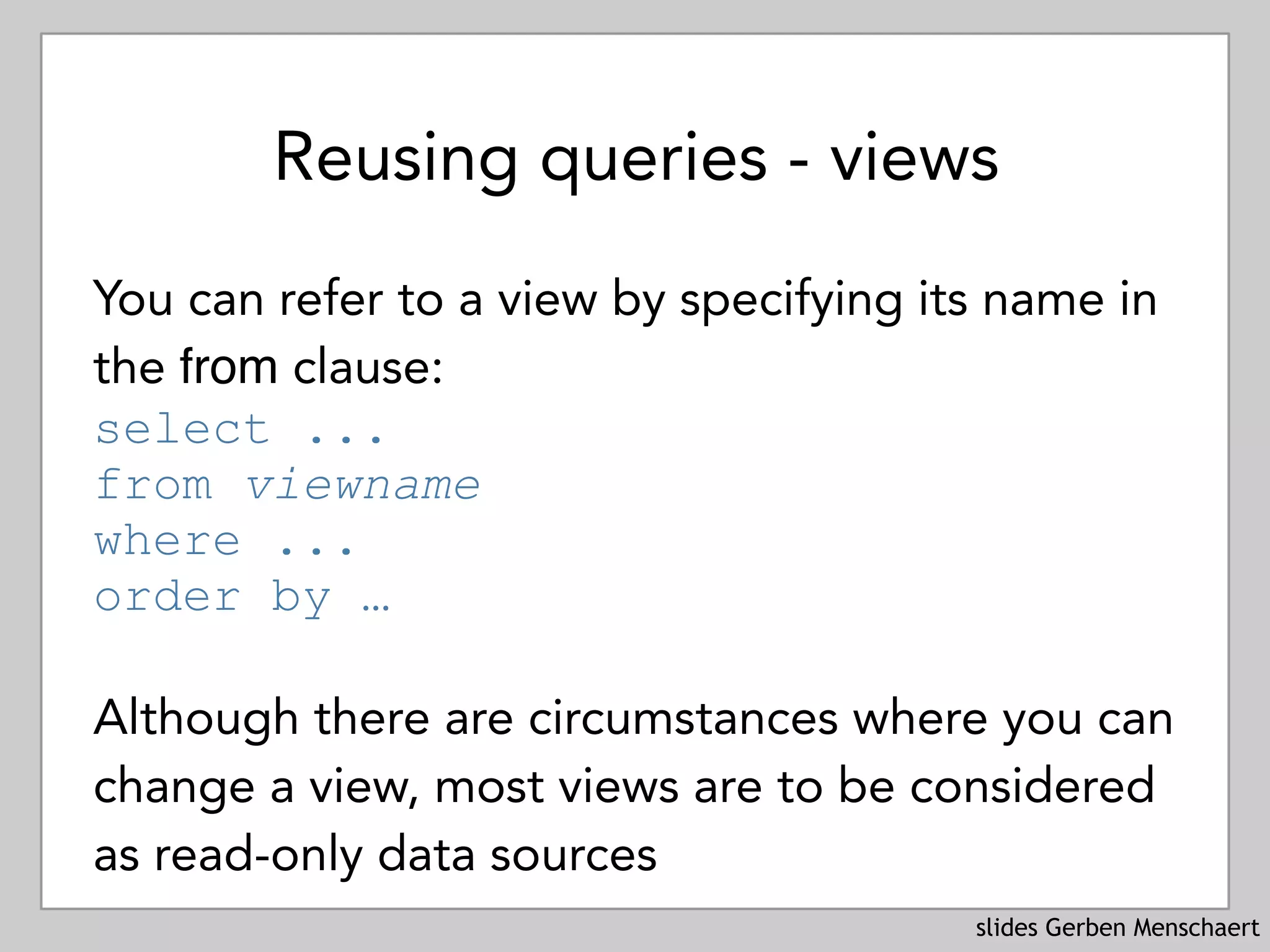 slides Gerben Menschaert
Reusing queries - views
You can refer to a view by specifying its name in
the from clause: 
select ... 
from viewname 
where ... 
order by …
Although there are circumstances where you can
change a view, most views are to be considered
as read-only data sources
 
