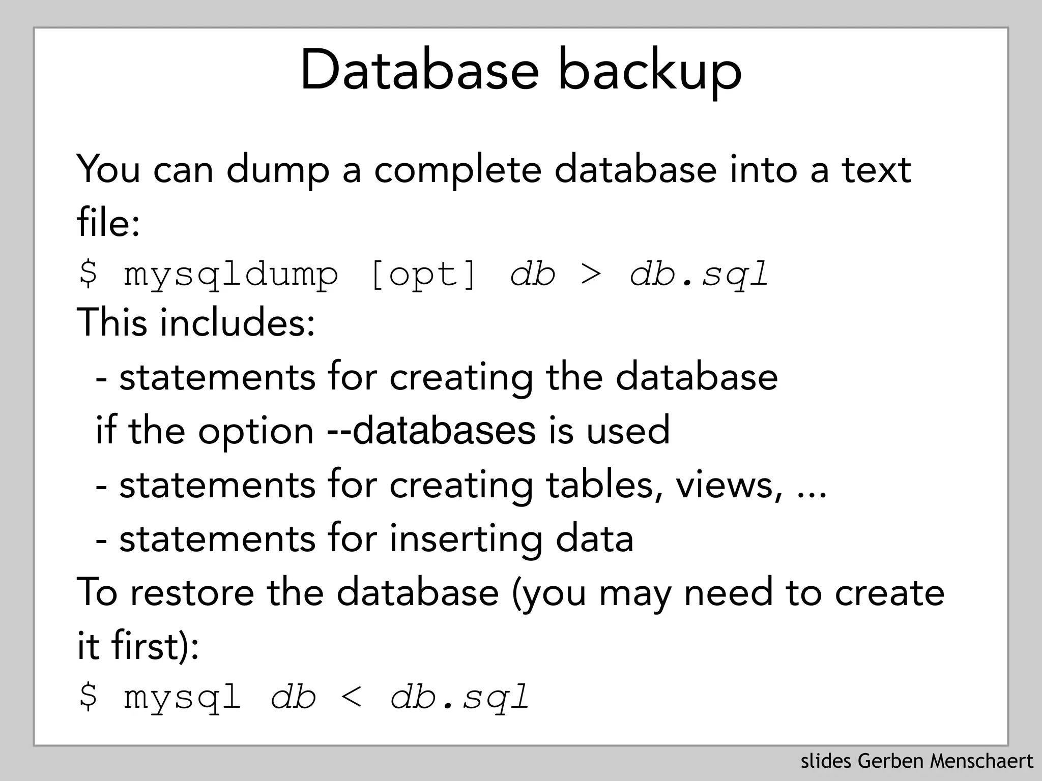 slides Gerben Menschaert
Database backup
You can dump a complete database into a text
file: 
$ mysqldump [opt] db > db.sql
This includes:
- statements for creating the database 
if the option --databases is used
- statements for creating tables, views, ...
- statements for inserting data
To restore the database (you may need to create
it first): 
$ mysql db < db.sql
 