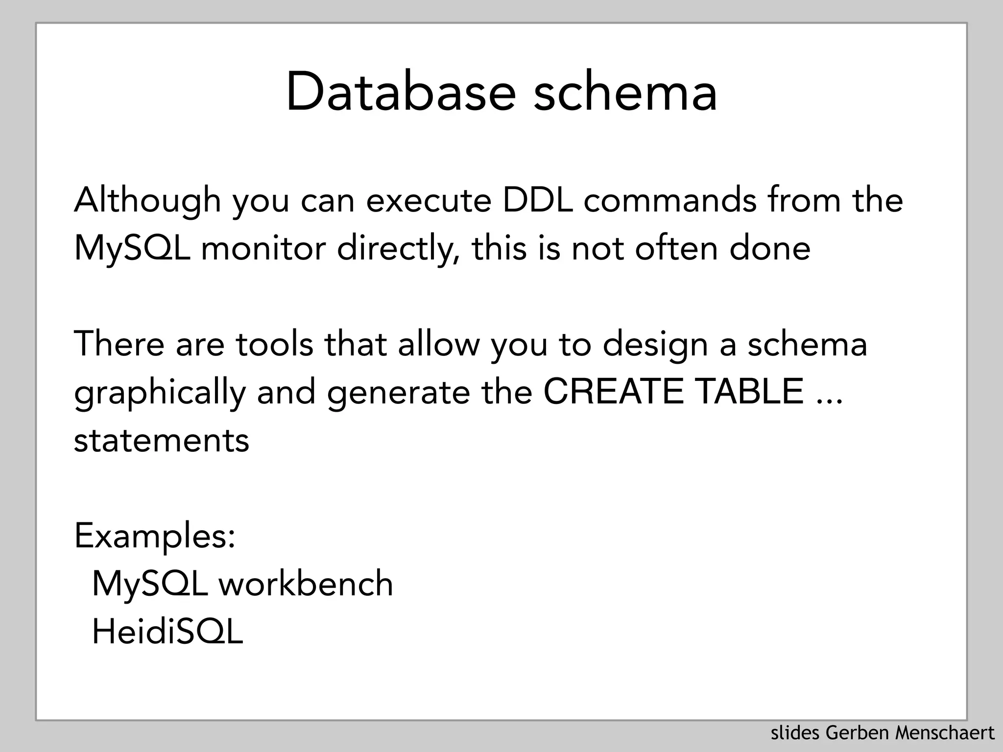 slides Gerben Menschaert
Database schema
Although you can execute DDL commands from the
MySQL monitor directly, this is not often done
There are tools that allow you to design a schema
graphically and generate the CREATE TABLE ...
statements
Examples:
MySQL workbench
HeidiSQL
 