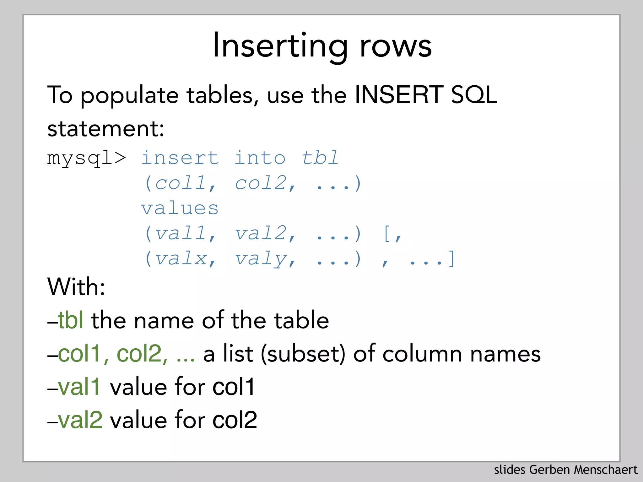slides Gerben Menschaert
Inserting rows
To populate tables, use the INSERT SQL
statement: 
mysql> insert into tbl 
(col1, col2, ...)  
values
(val1, val2, ...) [, 
(valx, valy, ...) , ...]
With:
–tbl the name of the table
–col1, col2, ... a list (subset) of column names
–val1 value for col1
–val2 value for col2
 