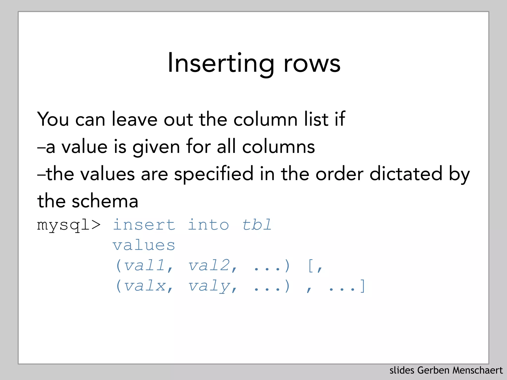 slides Gerben Menschaert
Inserting rows
You can leave out the column list if
–a value is given for all columns
–the values are specified in the order dictated by
the schema
mysql> insert into tbl 
values
(val1, val2, ...) [, 
(valx, valy, ...) , ...]
 