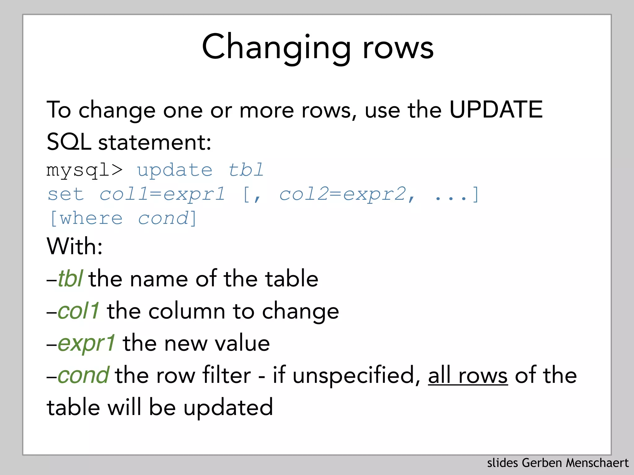 slides Gerben Menschaert
Changing rows
To change one or more rows, use the UPDATE
SQL statement:
mysql> update tbl 
set col1=expr1 [, col2=expr2, ...] 
[where cond]
With:
–tbl the name of the table
–col1 the column to change
–expr1 the new value
–cond the row filter - if unspecified, all rows of the
table will be updated
 