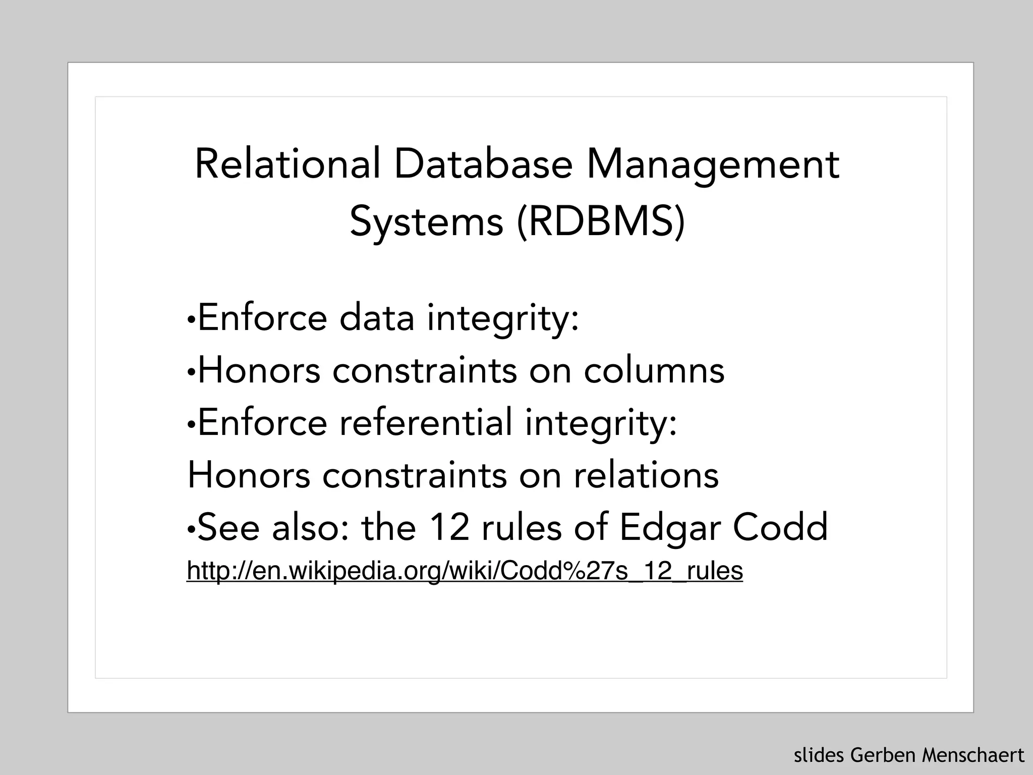 slides Gerben Menschaert
Relational Database Management
Systems (RDBMS)
!Enforce data integrity:
!Honors constraints on columns
!Enforce referential integrity: 
Honors constraints on relations
!See also: the 12 rules of Edgar Codd 
http://en.wikipedia.org/wiki/Codd%27s_12_rules
 