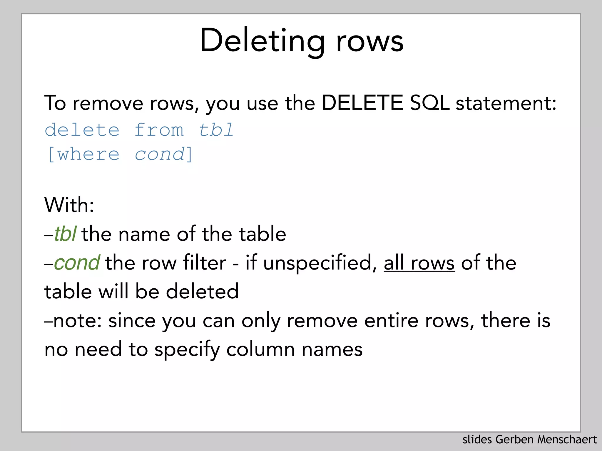 slides Gerben Menschaert
Deleting rows
To remove rows, you use the DELETE SQL statement: 
delete from tbl 
[where cond]
With:
–tbl the name of the table
–cond the row filter - if unspecified, all rows of the
table will be deleted
–note: since you can only remove entire rows, there is
no need to specify column names
 