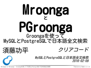 Mroonga と PGroonga - Groongaを使って MySQLとPostgreSQLで日本語全文検索 Powered by Rabbit 2.1.9
Mroongaと
PGroongaGroongaを使って
MySQLとPostgreSQLで日本語全文検索
須藤功平 クリアコード
MySQLとPostgreSQLと日本語全文検索
2016-02-09
 
