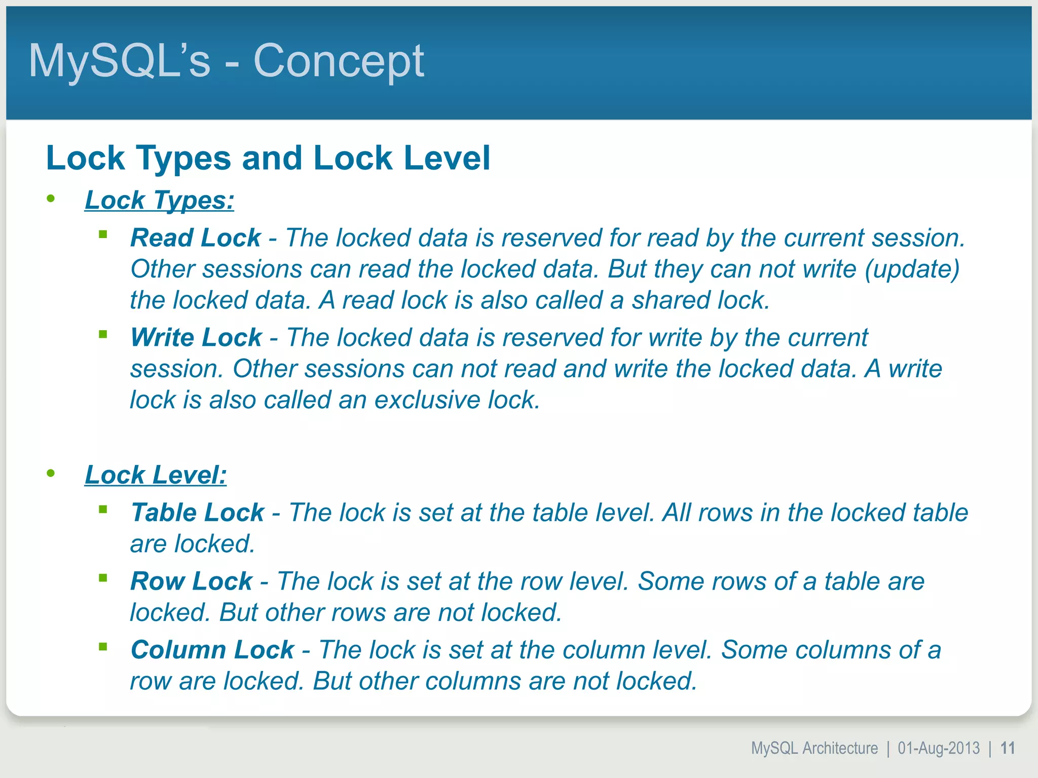 MySQL Architecture | 01-Aug-2013 | 11 MySQL’s - Concept Lock Types and Lock Level • Lock Types:  Read Lock - The locked data is reserved for read by the current session. Other sessions can read the locked data. But they can not write (update) the locked data. A read lock is also called a shared lock.  Write Lock - The locked data is reserved for write by the current session. Other sessions can not read and write the locked data. A write lock is also called an exclusive lock. • Lock Level:  Table Lock - The lock is set at the table level. All rows in the locked table are locked.  Row Lock - The lock is set at the row level. Some rows of a table are locked. But other rows are not locked.  Column Lock - The lock is set at the column level. Some columns of a row are locked. But other columns are not locked. 