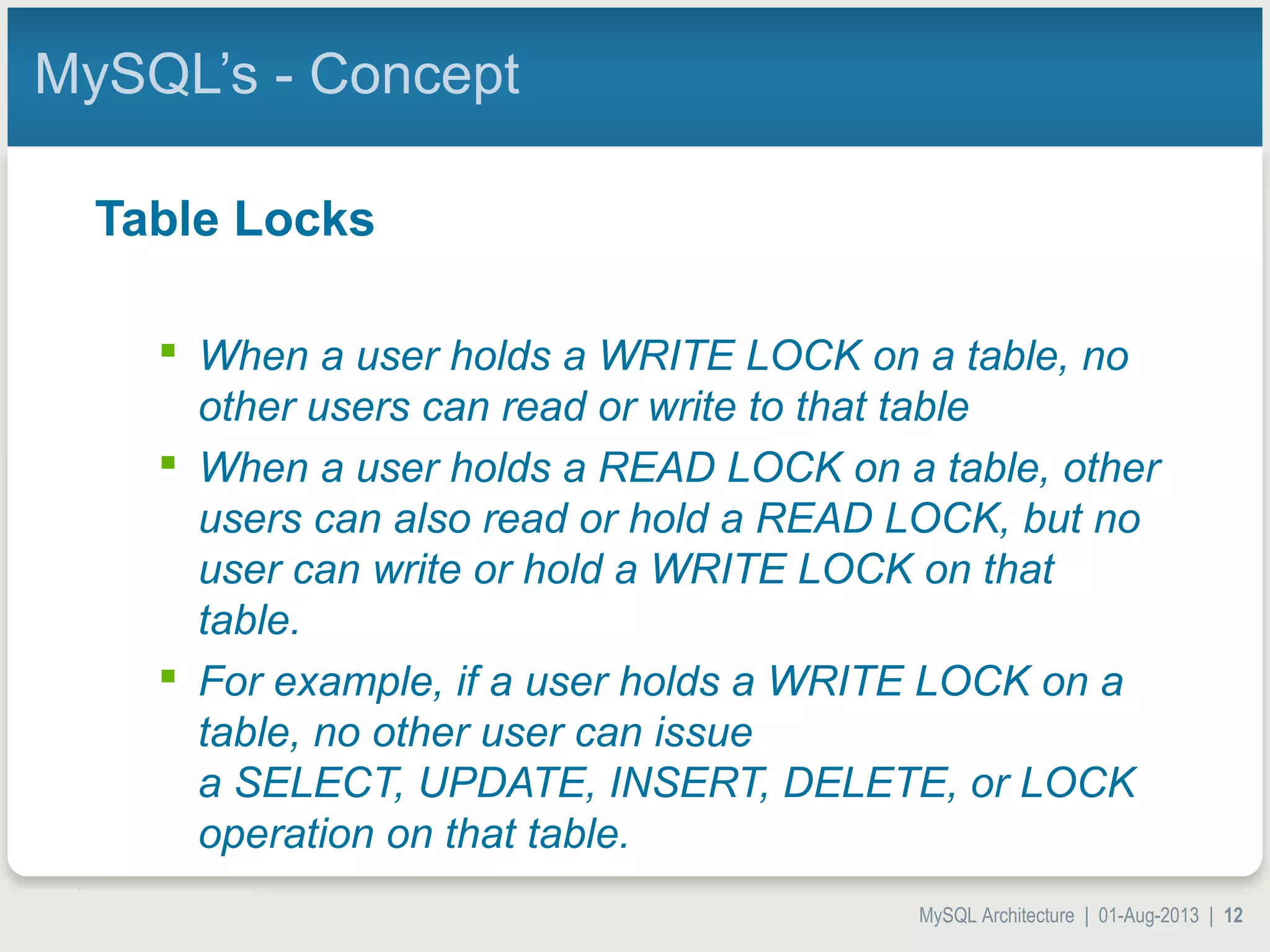 MySQL Architecture | 01-Aug-2013 | 12 MySQL’s - Concept Table Locks  When a user holds a WRITE LOCK on a table, no other users can read or write to that table  When a user holds a READ LOCK on a table, other users can also read or hold a READ LOCK, but no user can write or hold a WRITE LOCK on that table.  For example, if a user holds a WRITE LOCK on a table, no other user can issue a SELECT, UPDATE, INSERT, DELETE, or LOCK operation on that table. 