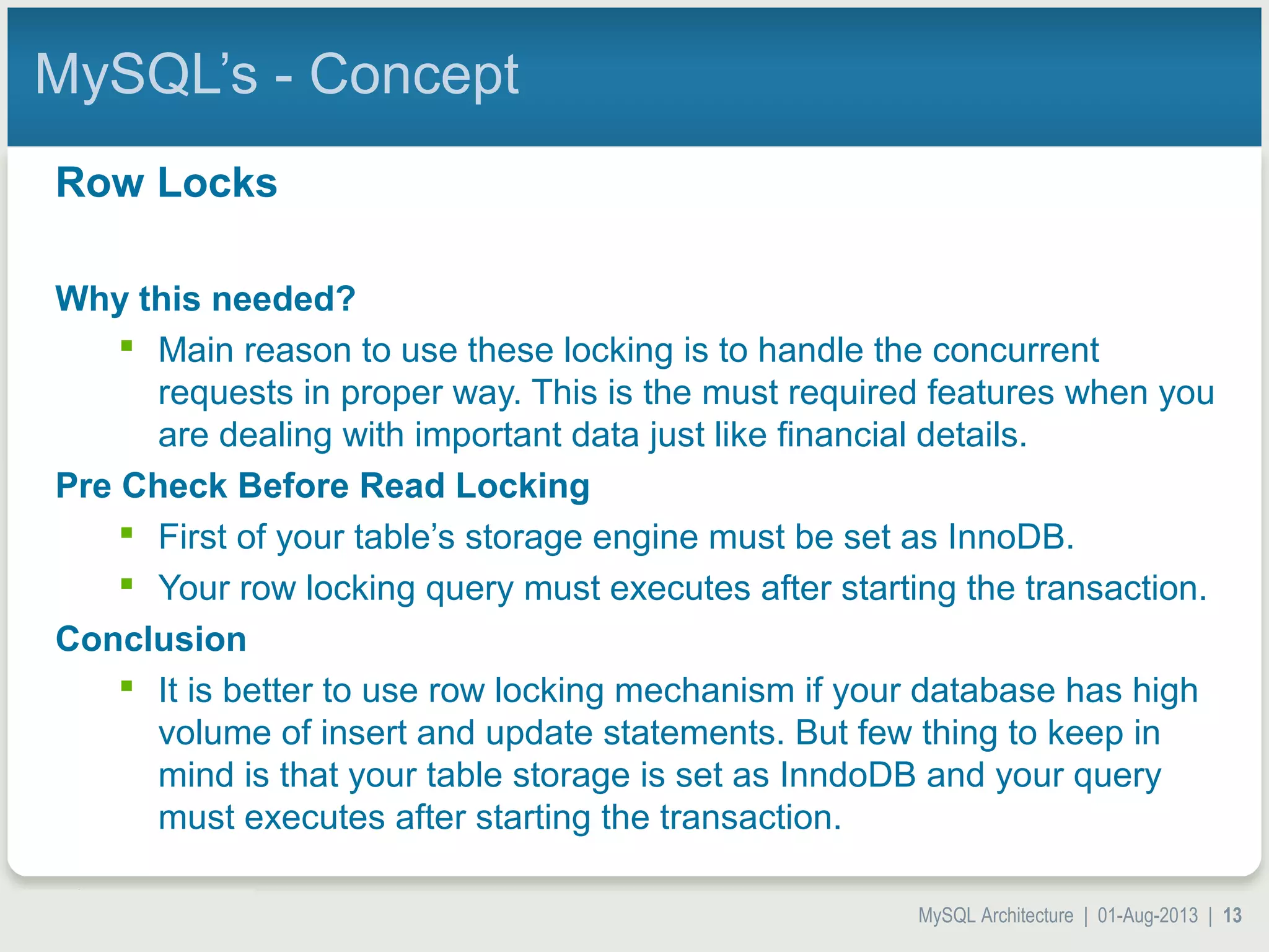 MySQL Architecture | 01-Aug-2013 | 13 MySQL’s - Concept Row Locks Why this needed?  Main reason to use these locking is to handle the concurrent requests in proper way. This is the must required features when you are dealing with important data just like financial details. Pre Check Before Read Locking  First of your table’s storage engine must be set as InnoDB.  Your row locking query must executes after starting the transaction. Conclusion  It is better to use row locking mechanism if your database has high volume of insert and update statements. But few thing to keep in mind is that your table storage is set as InndoDB and your query must executes after starting the transaction. 