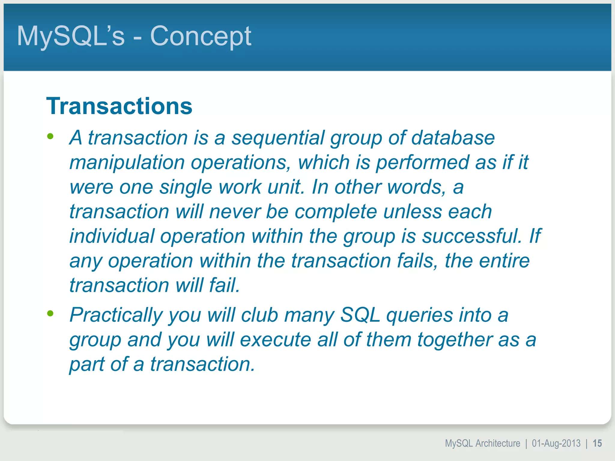 MySQL Architecture | 01-Aug-2013 | 15 MySQL’s - Concept Transactions • A transaction is a sequential group of database manipulation operations, which is performed as if it were one single work unit. In other words, a transaction will never be complete unless each individual operation within the group is successful. If any operation within the transaction fails, the entire transaction will fail. • Practically you will club many SQL queries into a group and you will execute all of them together as a part of a transaction. 