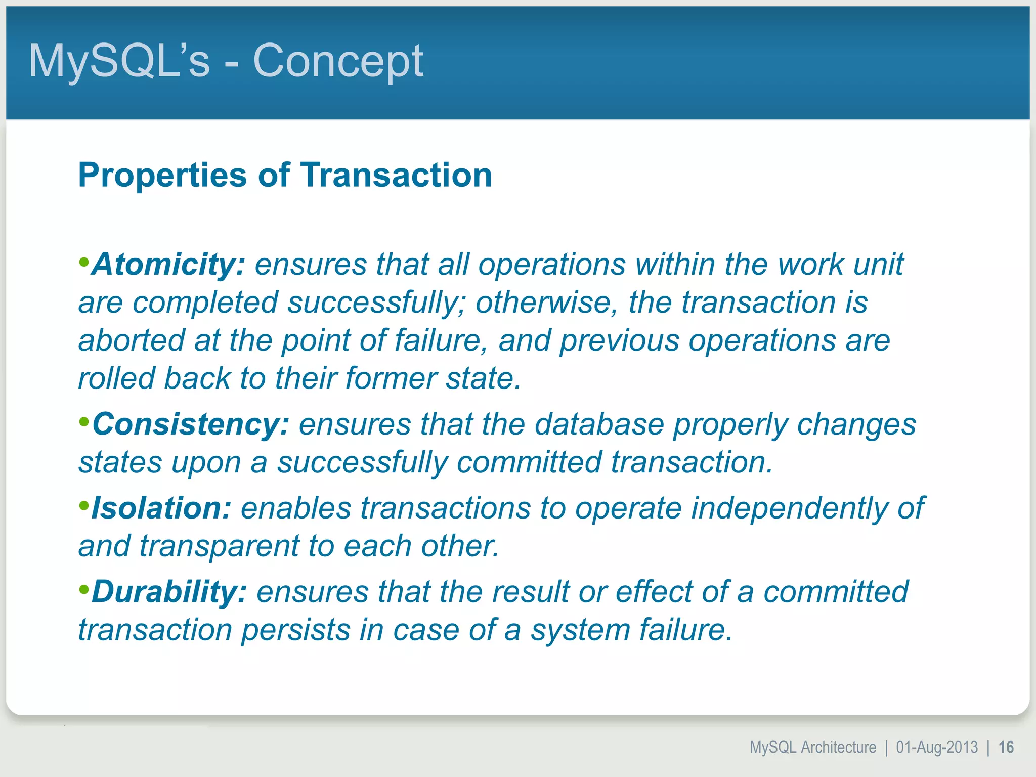 MySQL Architecture | 01-Aug-2013 | 16 MySQL’s - Concept Properties of Transaction •Atomicity: ensures that all operations within the work unit are completed successfully; otherwise, the transaction is aborted at the point of failure, and previous operations are rolled back to their former state. •Consistency: ensures that the database properly changes states upon a successfully committed transaction. •Isolation: enables transactions to operate independently of and transparent to each other. •Durability: ensures that the result or effect of a committed transaction persists in case of a system failure. 