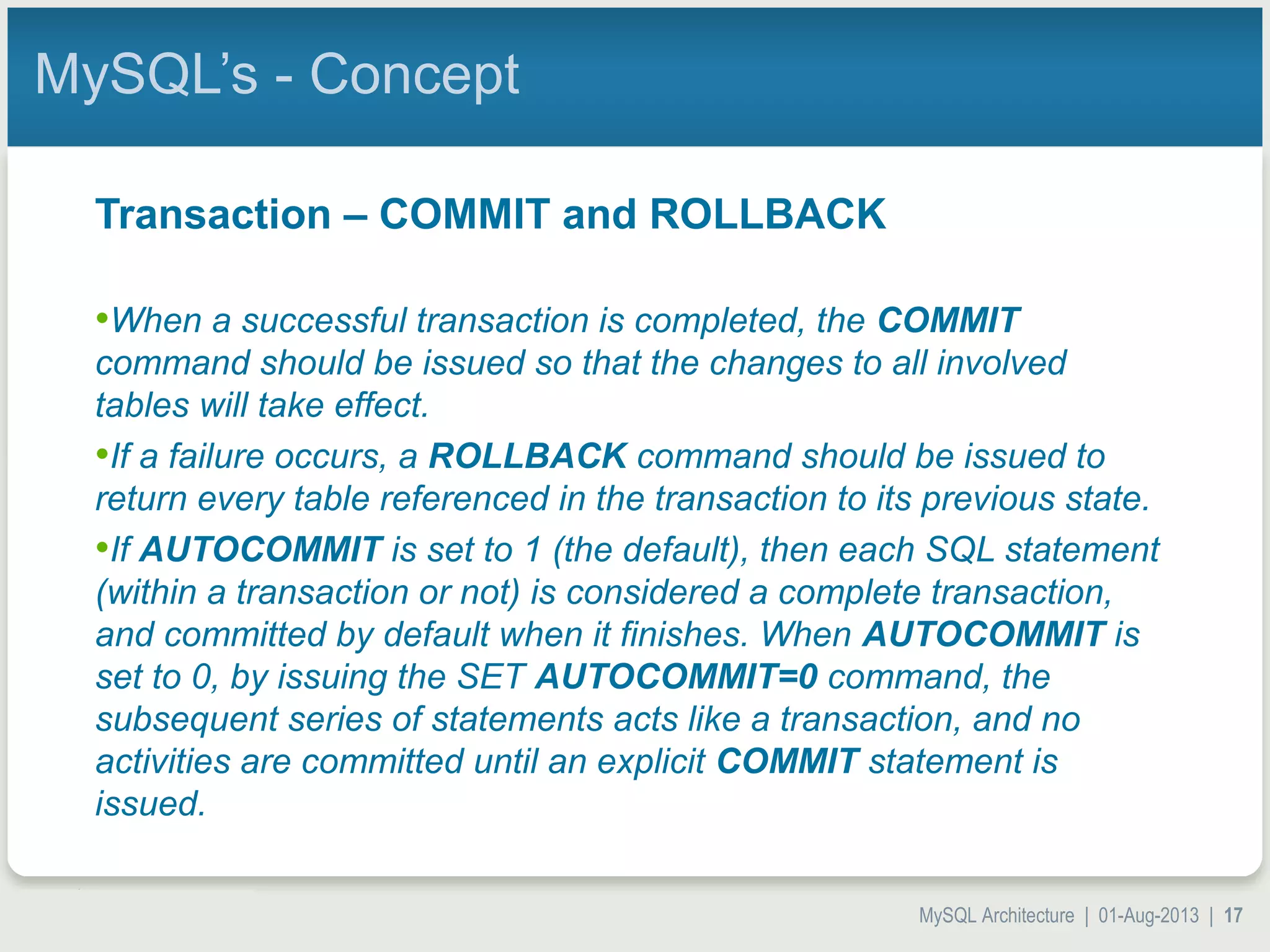 MySQL Architecture | 01-Aug-2013 | 17 MySQL’s - Concept Transaction – COMMIT and ROLLBACK •When a successful transaction is completed, the COMMIT command should be issued so that the changes to all involved tables will take effect. •If a failure occurs, a ROLLBACK command should be issued to return every table referenced in the transaction to its previous state. •If AUTOCOMMIT is set to 1 (the default), then each SQL statement (within a transaction or not) is considered a complete transaction, and committed by default when it finishes. When AUTOCOMMIT is set to 0, by issuing the SET AUTOCOMMIT=0 command, the subsequent series of statements acts like a transaction, and no activities are committed until an explicit COMMIT statement is issued. 