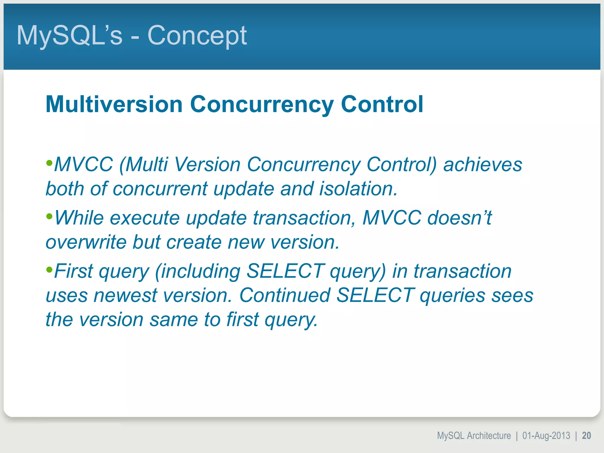 MySQL Architecture | 01-Aug-2013 | 20 MySQL’s - Concept Multiversion Concurrency Control •MVCC (Multi Version Concurrency Control) achieves both of concurrent update and isolation. •While execute update transaction, MVCC doesn’t overwrite but create new version. •First query (including SELECT query) in transaction uses newest version. Continued SELECT queries sees the version same to first query. 