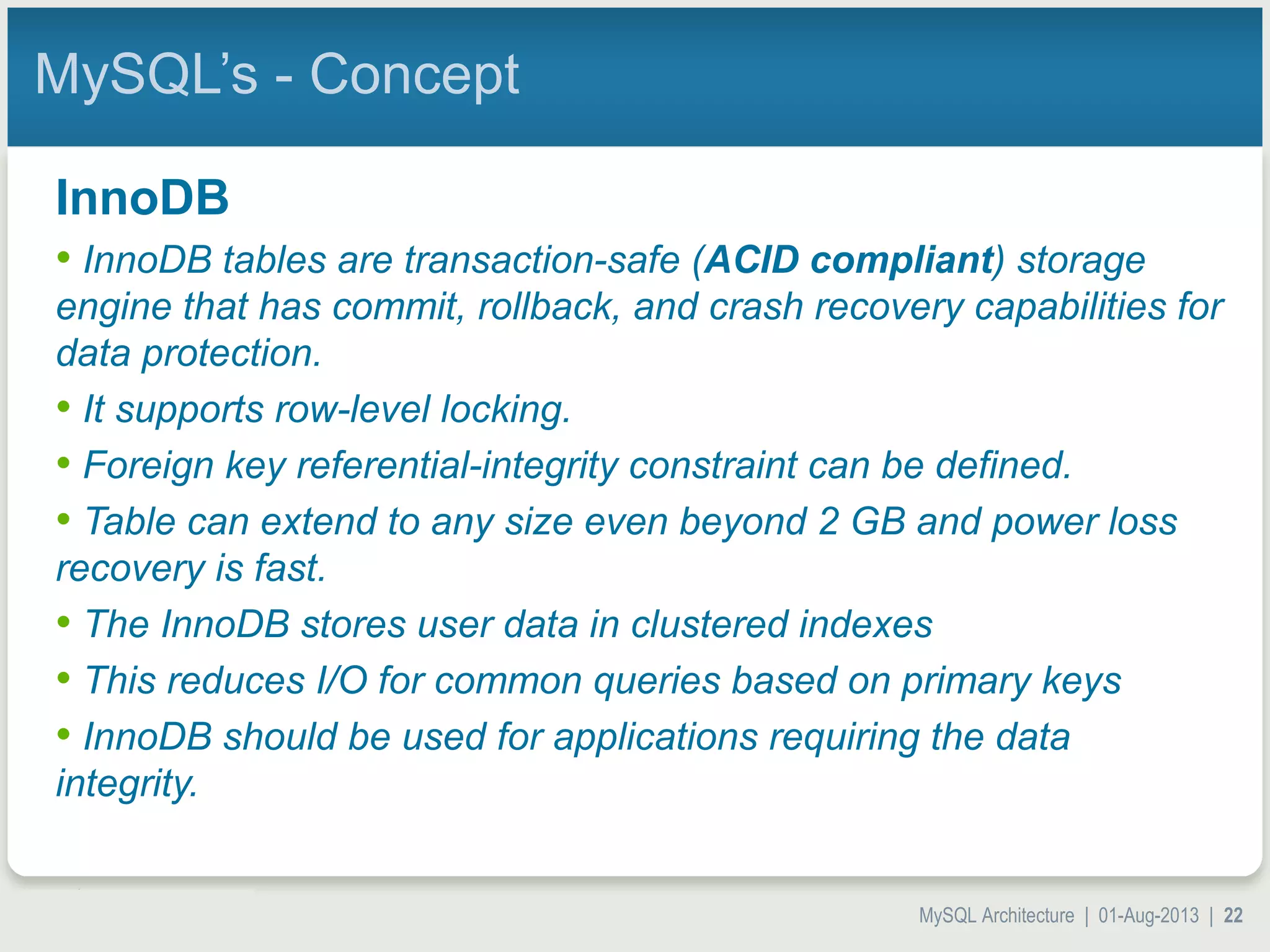 MySQL Architecture | 01-Aug-2013 | 22 MySQL’s - Concept InnoDB • InnoDB tables are transaction-safe (ACID compliant) storage engine that has commit, rollback, and crash recovery capabilities for data protection. • It supports row-level locking. • Foreign key referential-integrity constraint can be defined. • Table can extend to any size even beyond 2 GB and power loss recovery is fast. • The InnoDB stores user data in clustered indexes • This reduces I/O for common queries based on primary keys • InnoDB should be used for applications requiring the data integrity. 