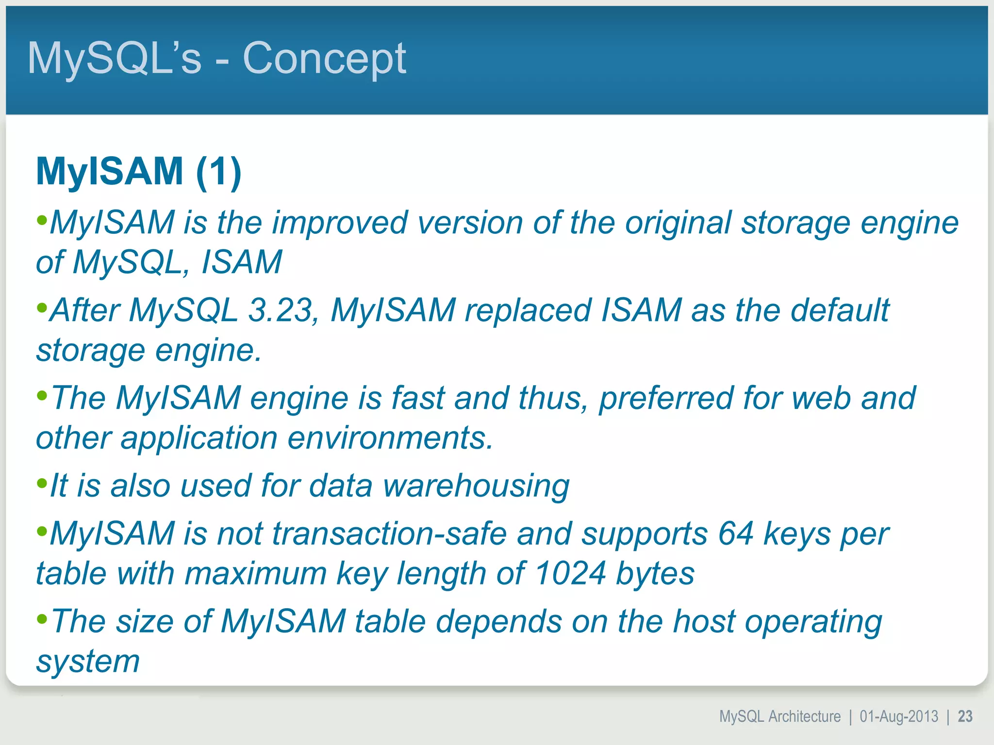 MySQL Architecture | 01-Aug-2013 | 23 MySQL’s - Concept MyISAM (1) •MyISAM is the improved version of the original storage engine of MySQL, ISAM •After MySQL 3.23, MyISAM replaced ISAM as the default storage engine. •The MyISAM engine is fast and thus, preferred for web and other application environments. •It is also used for data warehousing •MyISAM is not transaction-safe and supports 64 keys per table with maximum key length of 1024 bytes •The size of MyISAM table depends on the host operating system 