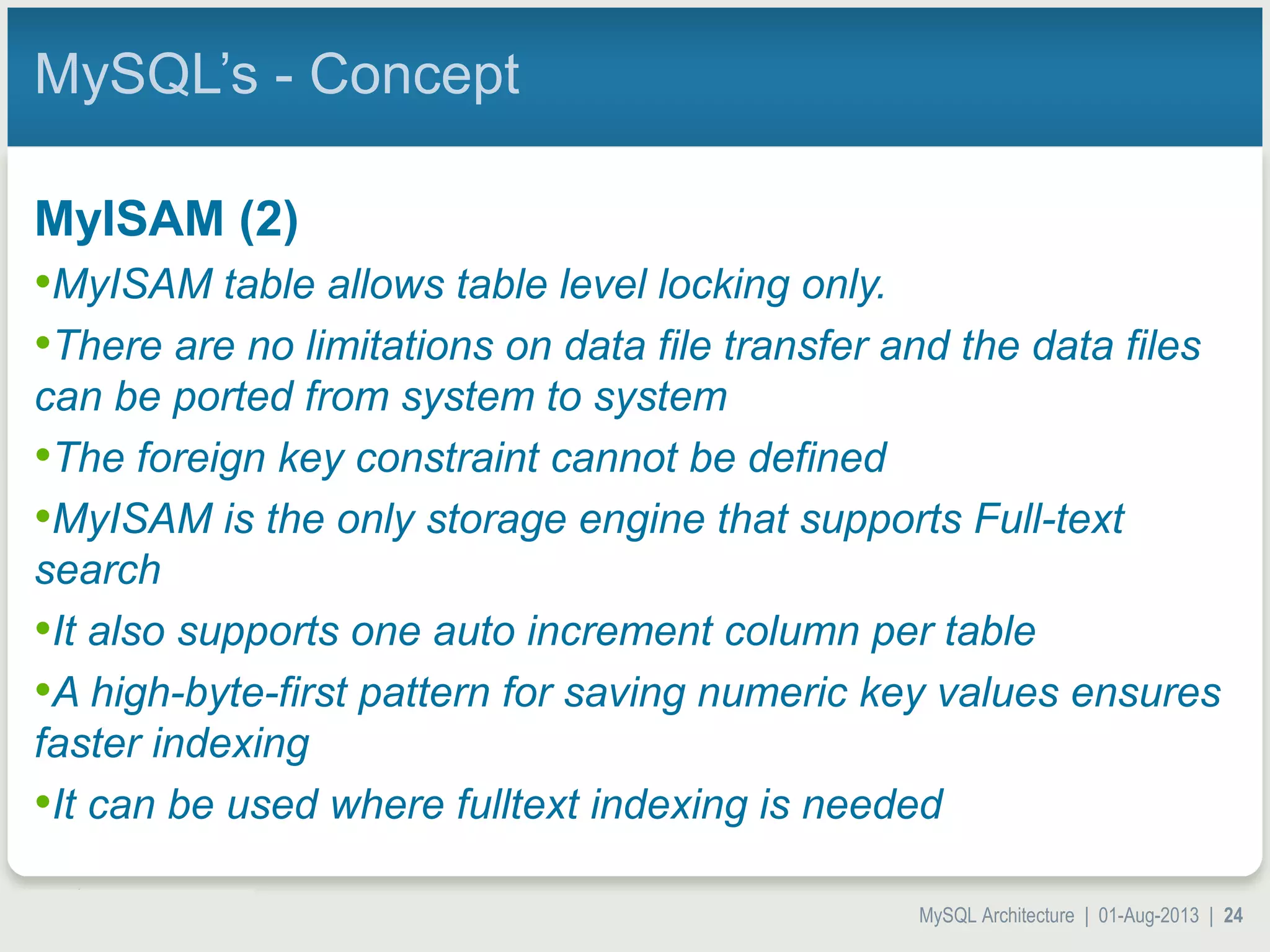 MySQL Architecture | 01-Aug-2013 | 24 MySQL’s - Concept MyISAM (2) •MyISAM table allows table level locking only. •There are no limitations on data file transfer and the data files can be ported from system to system •The foreign key constraint cannot be defined •MyISAM is the only storage engine that supports Full-text search •It also supports one auto increment column per table •A high-byte-first pattern for saving numeric key values ensures faster indexing •It can be used where fulltext indexing is needed 
