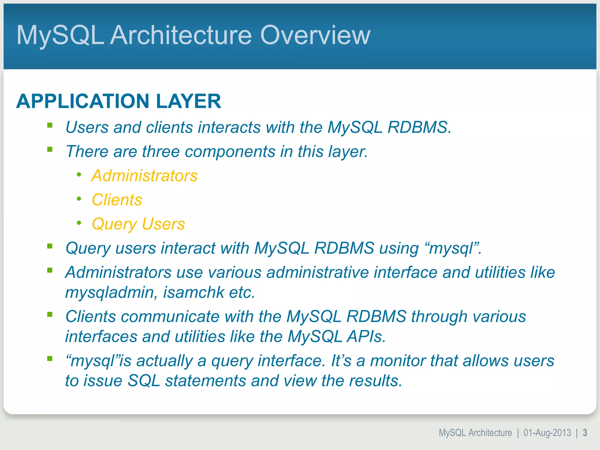 MySQL Architecture | 01-Aug-2013 | 3 MySQL Architecture Overview APPLICATION LAYER  Users and clients interacts with the MySQL RDBMS.  There are three components in this layer. • Administrators • Clients • Query Users  Query users interact with MySQL RDBMS using “mysql”.  Administrators use various administrative interface and utilities like mysqladmin, isamchk etc.  Clients communicate with the MySQL RDBMS through various interfaces and utilities like the MySQL APIs.  “mysql”is actually a query interface. It’s a monitor that allows users to issue SQL statements and view the results. 