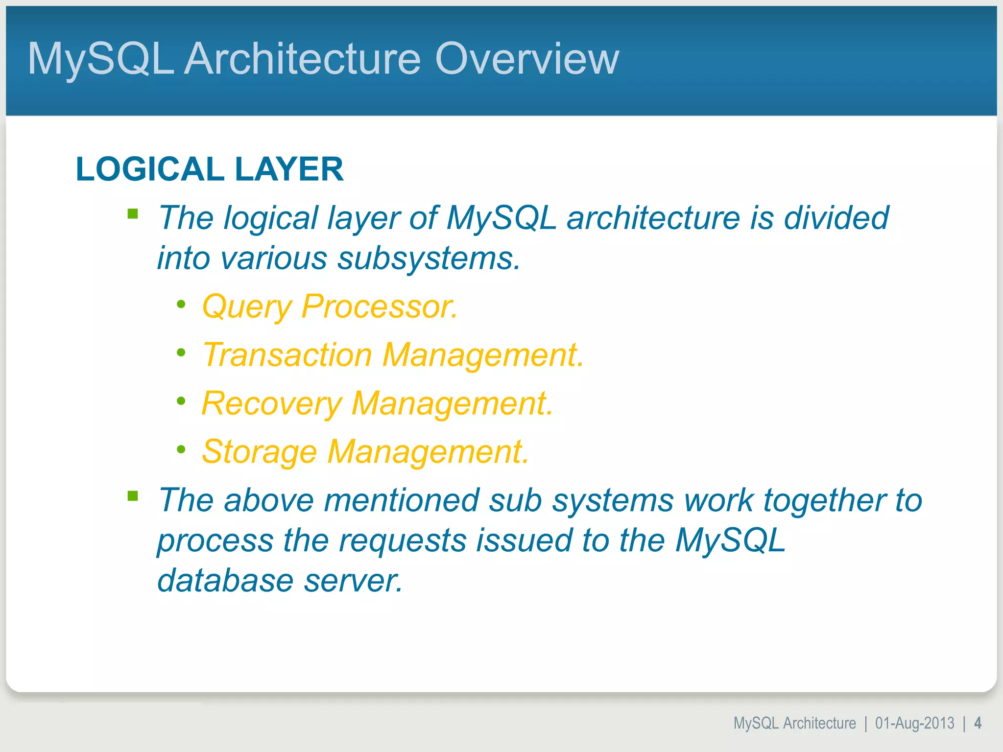 MySQL Architecture | 01-Aug-2013 | 4 MySQL Architecture Overview LOGICAL LAYER  The logical layer of MySQL architecture is divided into various subsystems. • Query Processor. • Transaction Management. • Recovery Management. • Storage Management.  The above mentioned sub systems work together to process the requests issued to the MySQL database server. 