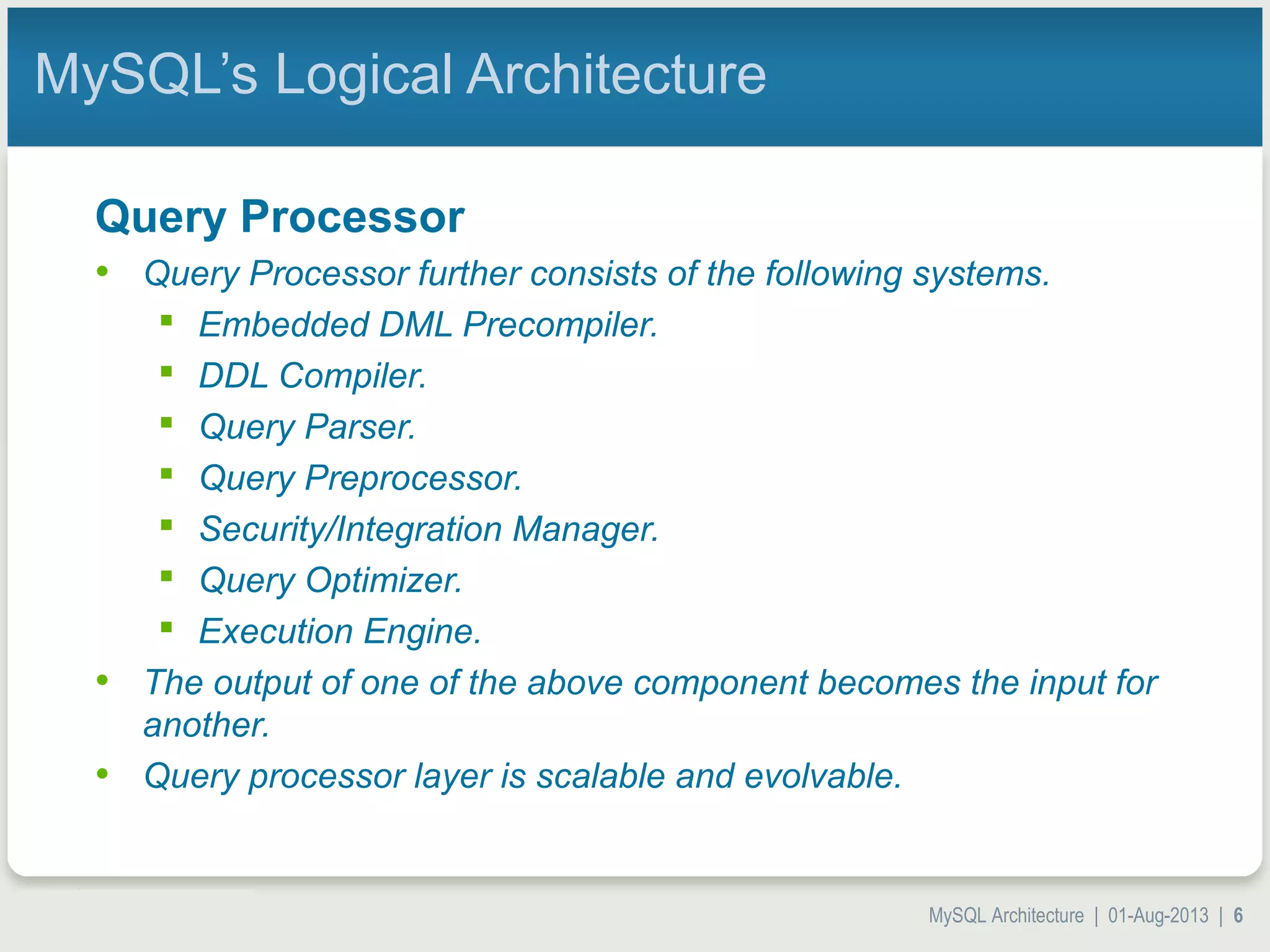 MySQL Architecture | 01-Aug-2013 | 6 MySQL’s Logical Architecture Query Processor • Query Processor further consists of the following systems.  Embedded DML Precompiler.  DDL Compiler.  Query Parser.  Query Preprocessor.  Security/Integration Manager.  Query Optimizer.  Execution Engine. • The output of one of the above component becomes the input for another. • Query processor layer is scalable and evolvable. 