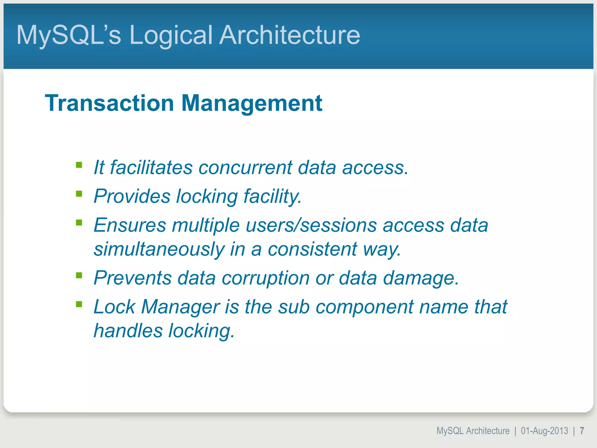 MySQL Architecture | 01-Aug-2013 | 7 MySQL’s Logical Architecture Transaction Management  It facilitates concurrent data access.  Provides locking facility.  Ensures multiple users/sessions access data simultaneously in a consistent way.  Prevents data corruption or data damage.  Lock Manager is the sub component name that handles locking. 