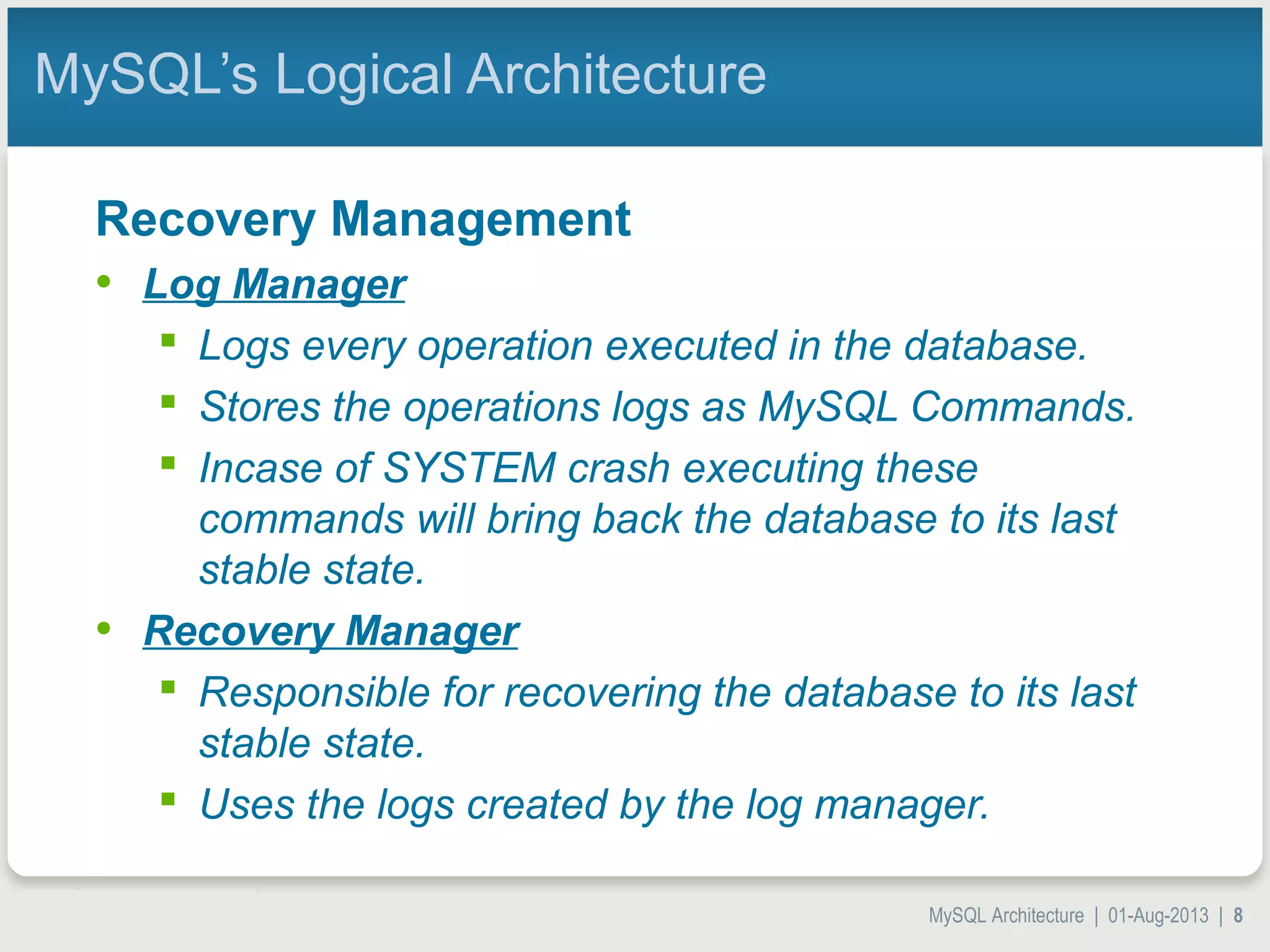 MySQL Architecture | 01-Aug-2013 | 8 MySQL’s Logical Architecture Recovery Management • Log Manager  Logs every operation executed in the database.  Stores the operations logs as MySQL Commands.  Incase of SYSTEM crash executing these commands will bring back the database to its last stable state. • Recovery Manager  Responsible for recovering the database to its last stable state.  Uses the logs created by the log manager. 