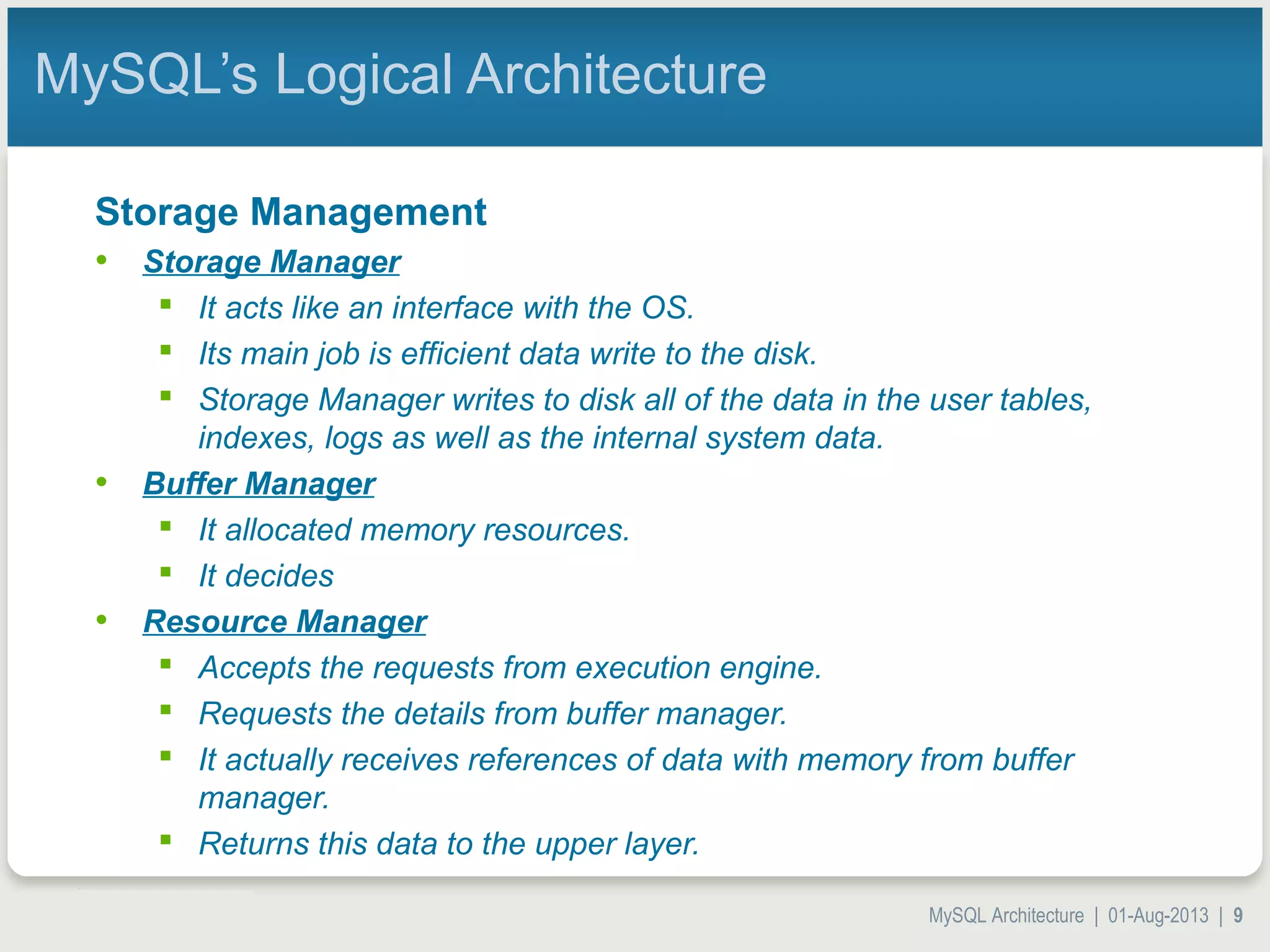 MySQL Architecture | 01-Aug-2013 | 9 MySQL’s Logical Architecture Storage Management • Storage Manager  It acts like an interface with the OS.  Its main job is efficient data write to the disk.  Storage Manager writes to disk all of the data in the user tables, indexes, logs as well as the internal system data. • Buffer Manager  It allocated memory resources.  It decides • Resource Manager  Accepts the requests from execution engine.  Requests the details from buffer manager.  It actually receives references of data with memory from buffer manager.  Returns this data to the upper layer. 