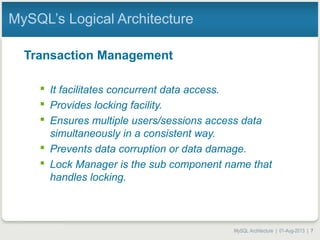 MySQL Architecture | 01-Aug-2013 | 7
MySQL’s Logical Architecture
Transaction Management
 It facilitates concurrent data access.
 Provides locking facility.
 Ensures multiple users/sessions access data
simultaneously in a consistent way.
 Prevents data corruption or data damage.
 Lock Manager is the sub component name that
handles locking.
 