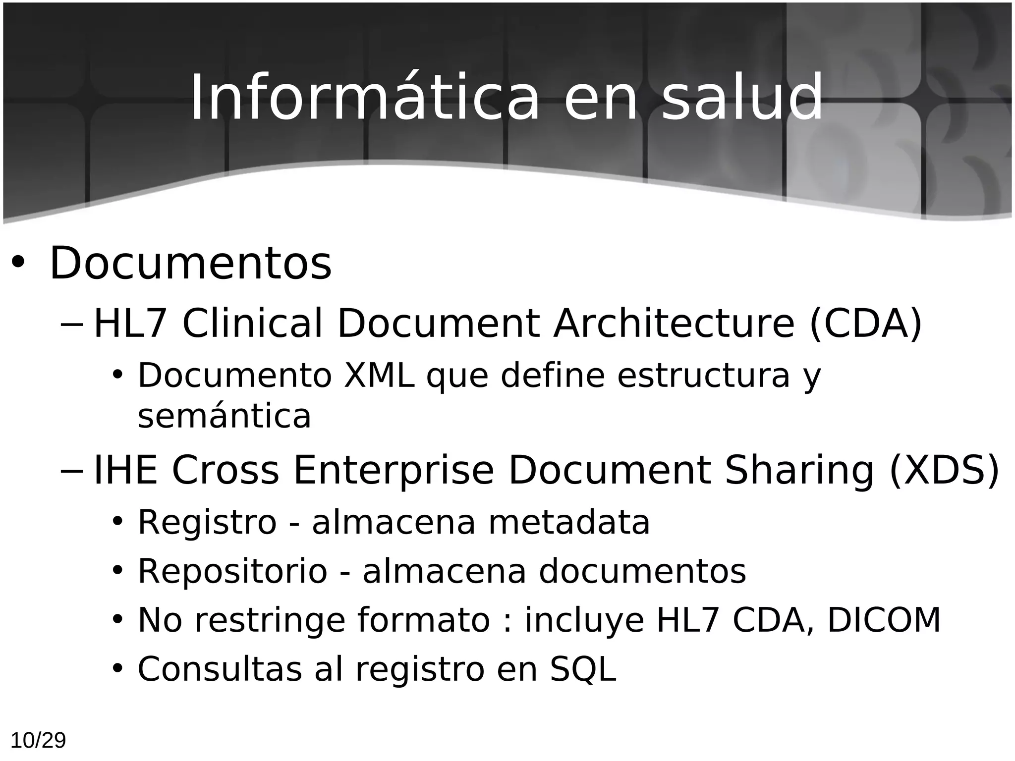 Informática en salud

• Documentos
    – HL7 Clinical Document Architecture (CDA)
        • Documento XML que define estructura y
          semántica
    – IHE Cross Enterprise Document Sharing (XDS)
        •   Registro - almacena metadata
        •   Repositorio - almacena documentos
        •   No restringe formato : incluye HL7 CDA, DICOM
        •   Consultas al registro en SQL
10/29
 
