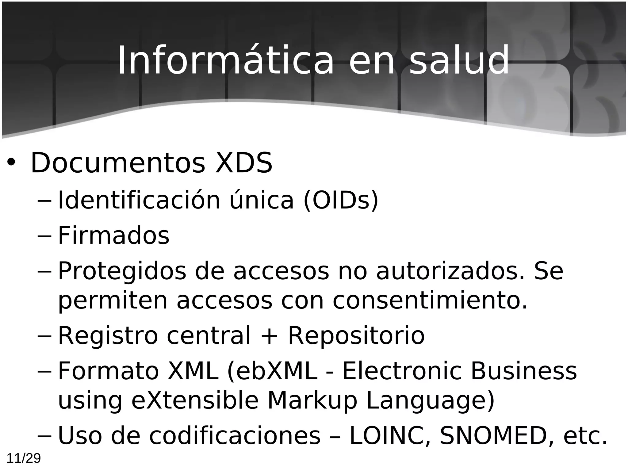 Informática en salud

• Documentos XDS
    – Identificación única (OIDs)
    – Firmados
    – Protegidos de accesos no autorizados. Se
      permiten accesos con consentimiento.
    – Registro central + Repositorio
    – Formato XML (ebXML - Electronic Business
      using eXtensible Markup Language)
    – Uso de codificaciones – LOINC, SNOMED, etc.
11/29
 