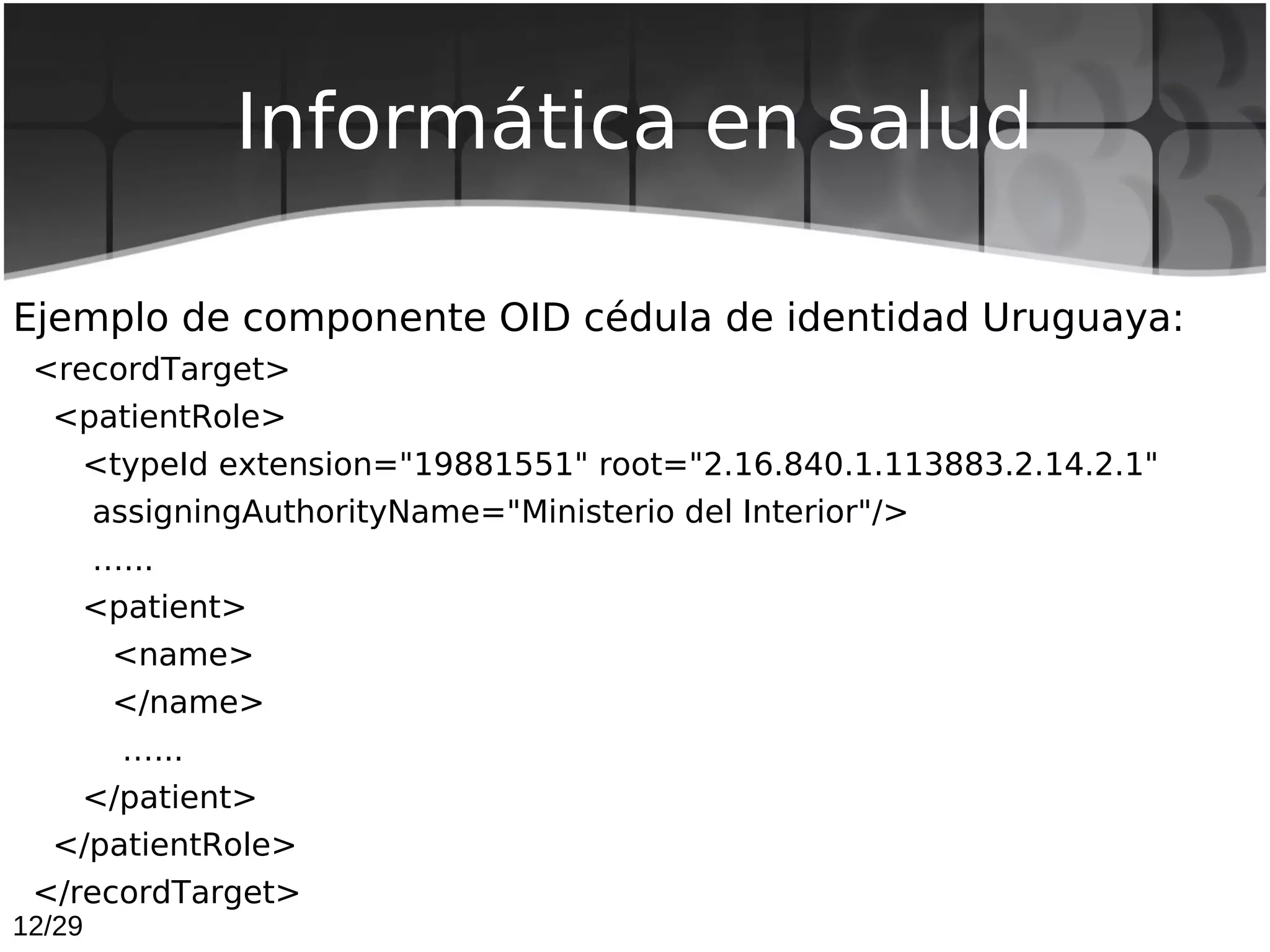 Informática en salud

Ejemplo de componente OID cédula de identidad Uruguaya:
 <recordTarget>
  <patientRole>
    <typeId extension="19881551" root="2.16.840.1.113883.2.14.2.1"
        assigningAuthorityName="Ministerio del Interior"/>
        …...
    <patient>
         <name>
         </name>
         …...
    </patient>
  </patientRole>
 </recordTarget>
12/29
 