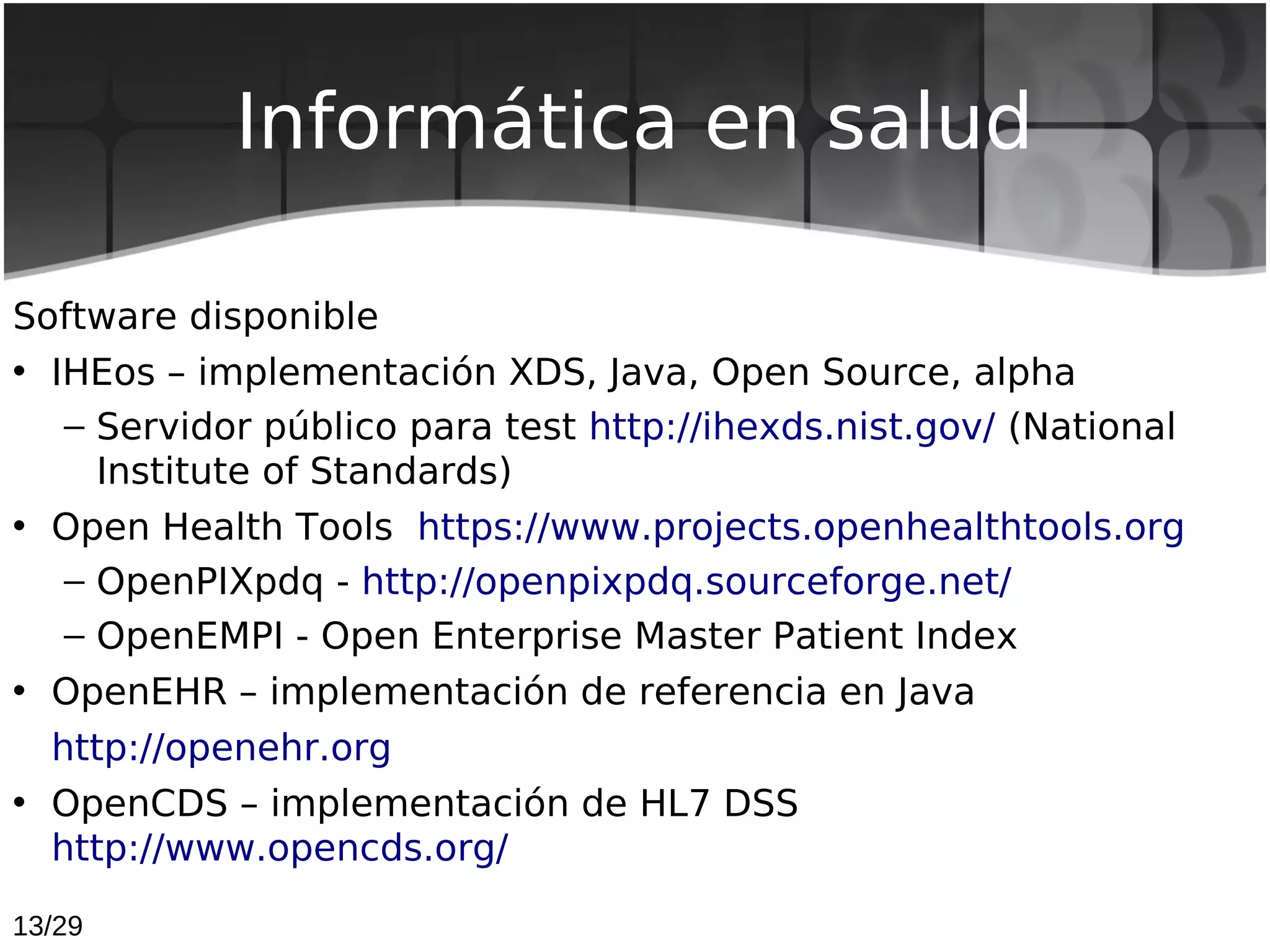 Informática en salud

Software disponible
• IHEos – implementación XDS, Java, Open Source, alpha
   – Servidor público para test http://ihexds.nist.gov/ (National
     Institute of Standards)
• Open Health Tools  https://www.projects.openhealthtools.org
   – OpenPIXpdq - http://openpixpdq.sourceforge.net/
   – OpenEMPI - Open Enterprise Master Patient Index
• OpenEHR – implementación de referencia en Java
  http://openehr.org
• OpenCDS – implementación de HL7 DSS
  http://www.opencds.org/

13/29
 