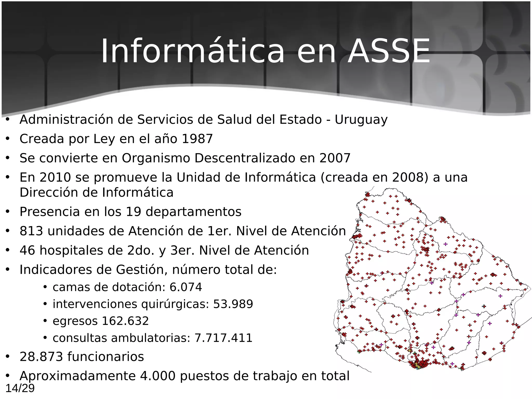 Informática en ASSE
• Administración de Servicios de Salud del Estado - Uruguay
• Creada por Ley en el año 1987
• Se convierte en Organismo Descentralizado en 2007
• En 2010 se promueve la Unidad de Informática (creada en 2008) a una
  Dirección de Informática
• Presencia en los 19 departamentos
• 813 unidades de Atención de 1er. Nivel de Atención
• 46 hospitales de 2do. y 3er. Nivel de Atención
• Indicadores de Gestión, número total de:
        •   camas de dotación: 6.074
        •   intervenciones quirúrgicas: 53.989
        •   egresos 162.632
        •   consultas ambulatorias: 7.717.411
• 28.873 funcionarios
• Aproximadamente 4.000 puestos de trabajo en total
14/29
 