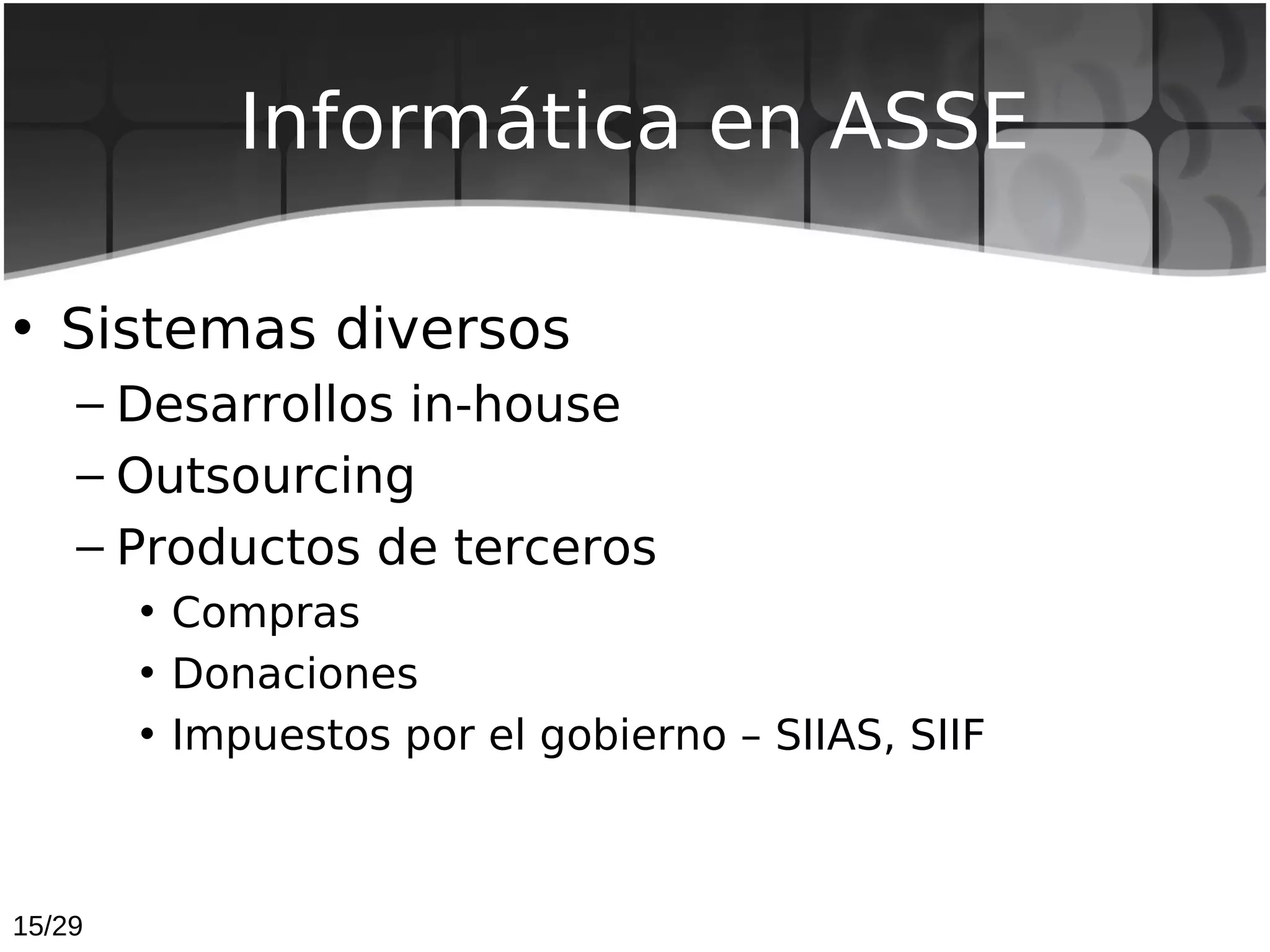 Informática en ASSE

• Sistemas diversos
    – Desarrollos in-house
    – Outsourcing
    – Productos de terceros
        • Compras
        • Donaciones
        • Impuestos por el gobierno – SIIAS, SIIF



15/29
 