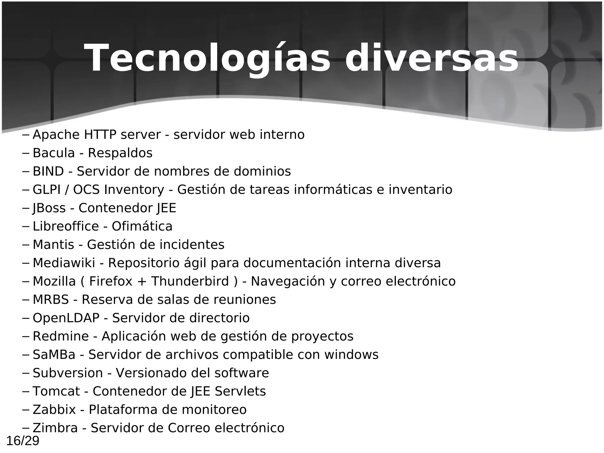 Tecnologías diversas
  – Apache HTTP server - servidor web interno
  – Bacula - Respaldos
  – BIND - Servidor de nombres de dominios
  – GLPI / OCS Inventory - Gestión de tareas informáticas e inventario
  – JBoss - Contenedor JEE
  – Libreoffice - Ofimática
  – Mantis - Gestión de incidentes
  – Mediawiki - Repositorio ágil para documentación interna diversa
  – Mozilla ( Firefox + Thunderbird ) - Navegación y correo electrónico
  – MRBS - Reserva de salas de reuniones
  – OpenLDAP - Servidor de directorio
  – Redmine - Aplicación web de gestión de proyectos
  – SaMBa - Servidor de archivos compatible con windows
  – Subversion - Versionado del software
  – Tomcat - Contenedor de JEE Servlets
  – Zabbix - Plataforma de monitoreo
  – Zimbra - Servidor de Correo electrónico
16/29
 