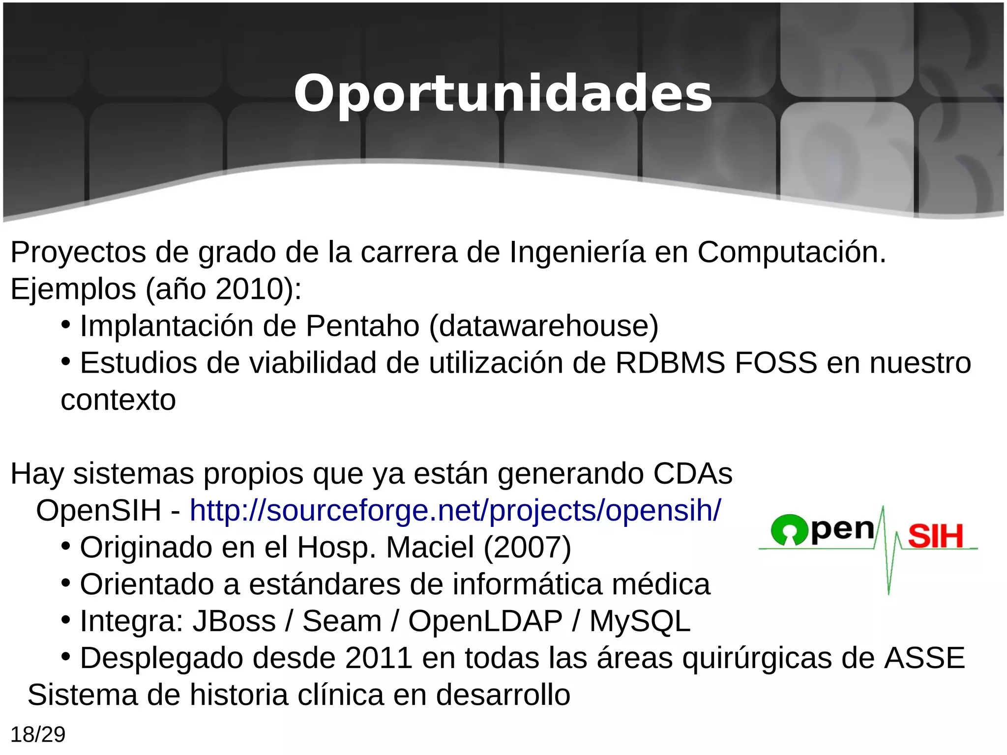 Oportunidades


Proyectos de grado de la carrera de Ingeniería en Computación.
Ejemplos (año 2010):
   • Implantación de Pentaho (datawarehouse)
   • Estudios de viabilidad de utilización de RDBMS FOSS en nuestro
   contexto

Hay sistemas propios que ya están generando CDAs
 OpenSIH - http://sourceforge.net/projects/opensih/
   • Originado en el Hosp. Maciel (2007)
   • Orientado a estándares de informática médica
   • Integra: JBoss / Seam / OpenLDAP / MySQL
   • Desplegado desde 2011 en todas las áreas quirúrgicas de ASSE
 Sistema de historia clínica en desarrollo
18/29
 