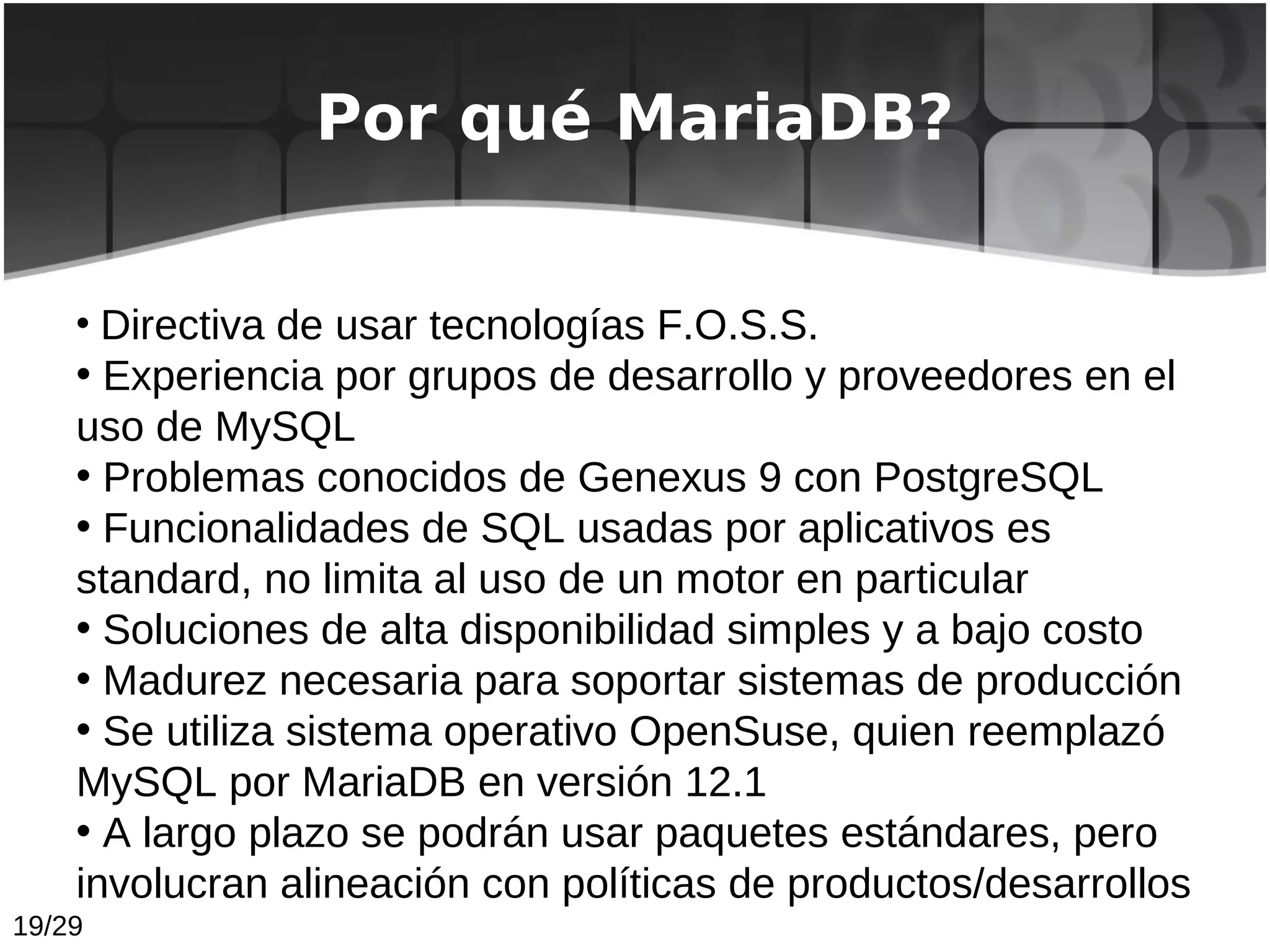 Por qué MariaDB?


    • Directiva de usar tecnologías F.O.S.S.
    • Experiencia por grupos de desarrollo y proveedores en el
    uso de MySQL
    • Problemas conocidos de Genexus 9 con PostgreSQL
    • Funcionalidades de SQL usadas por aplicativos es
    standard, no limita al uso de un motor en particular
    • Soluciones de alta disponibilidad simples y a bajo costo
    • Madurez necesaria para soportar sistemas de producción
    • Se utiliza sistema operativo OpenSuse, quien reemplazó
    MySQL por MariaDB en versión 12.1
    • A largo plazo se podrán usar paquetes estándares, pero
    involucran alineación con políticas de productos/desarrollos
19/29
 