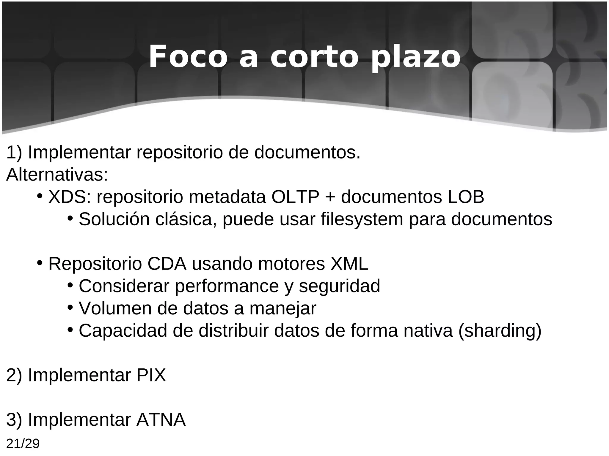 Foco a corto plazo


1) Implementar repositorio de documentos.
Alternativas:
    • XDS: repositorio metadata OLTP + documentos LOB
       • Solución clásica, puede usar filesystem para documentos

    • Repositorio CDA usando motores XML
        • Considerar performance y seguridad
        • Volumen de datos a manejar
        • Capacidad de distribuir datos de forma nativa (sharding)

2) Implementar PIX

3) Implementar ATNA
21/29
 