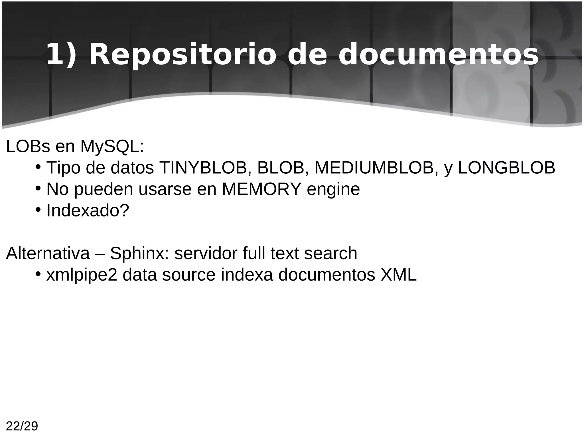 1) Repositorio de documentos


LOBs en MySQL:
  • Tipo de datos TINYBLOB, BLOB, MEDIUMBLOB, y LONGBLOB
  • No pueden usarse en MEMORY engine
  • Indexado?

Alternativa – Sphinx: servidor full text search
    • xmlpipe2 data source indexa documentos XML




22/29
 
