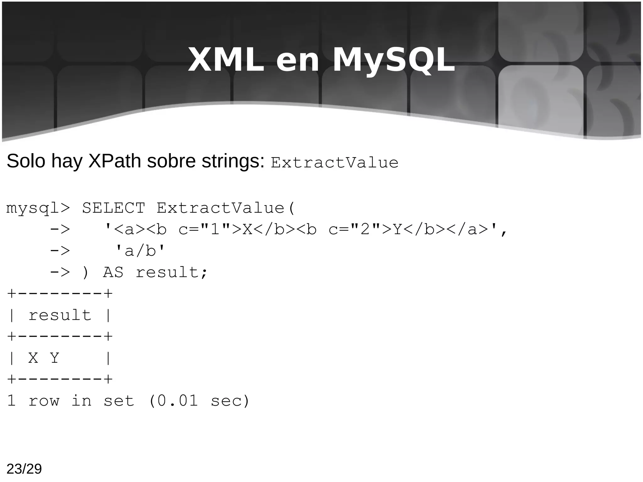 XML en MySQL


Solo hay XPath sobre strings: ExtractValue

mysql> SELECT ExtractValue(
    ->   '<a><b c="1">X</b><b c="2">Y</b></a>',
    ->     'a/b'
    -> ) AS result;
+--------+
| result |
+--------+
| X Y    |
+--------+
1 row in set (0.01 sec)


23/29
 