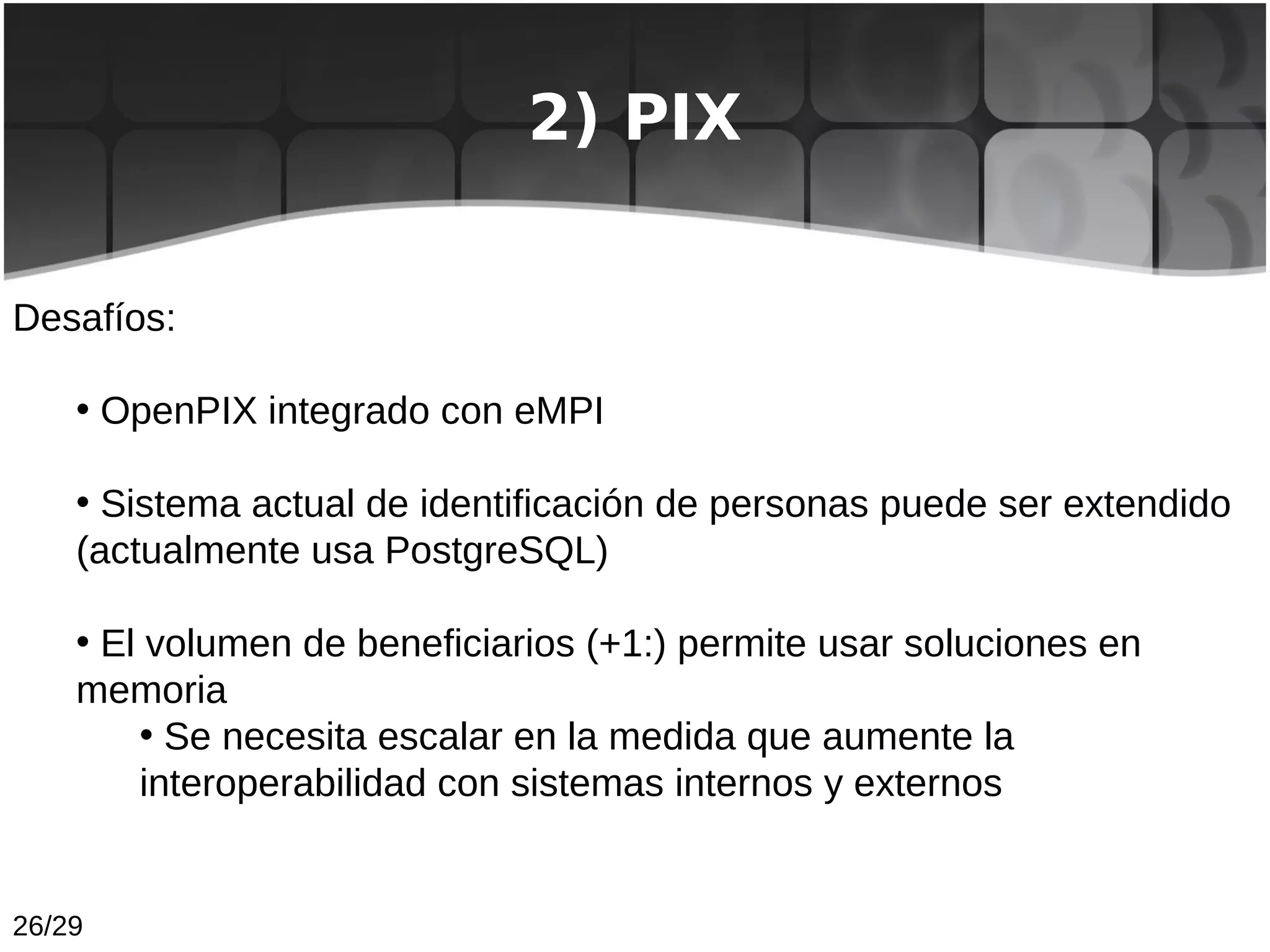 2) PIX


Desafíos:

    • OpenPIX integrado con eMPI

    • Sistema actual de identificación de personas puede ser extendido
    (actualmente usa PostgreSQL)

    • El volumen de beneficiarios (+1:) permite usar soluciones en
    memoria
        • Se necesita escalar en la medida que aumente la
        interoperabilidad con sistemas internos y externos


26/29
 