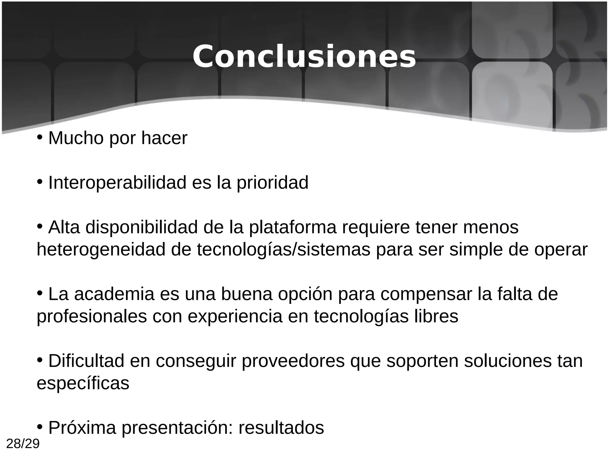 Conclusiones

    • Mucho por hacer

    • Interoperabilidad es la prioridad

    • Alta disponibilidad de la plataforma requiere tener menos
    heterogeneidad de tecnologías/sistemas para ser simple de operar

    • La academia es una buena opción para compensar la falta de
    profesionales con experiencia en tecnologías libres

    • Dificultad en conseguir proveedores que soporten soluciones tan
    específicas

    • Próxima presentación: resultados
28/29
 