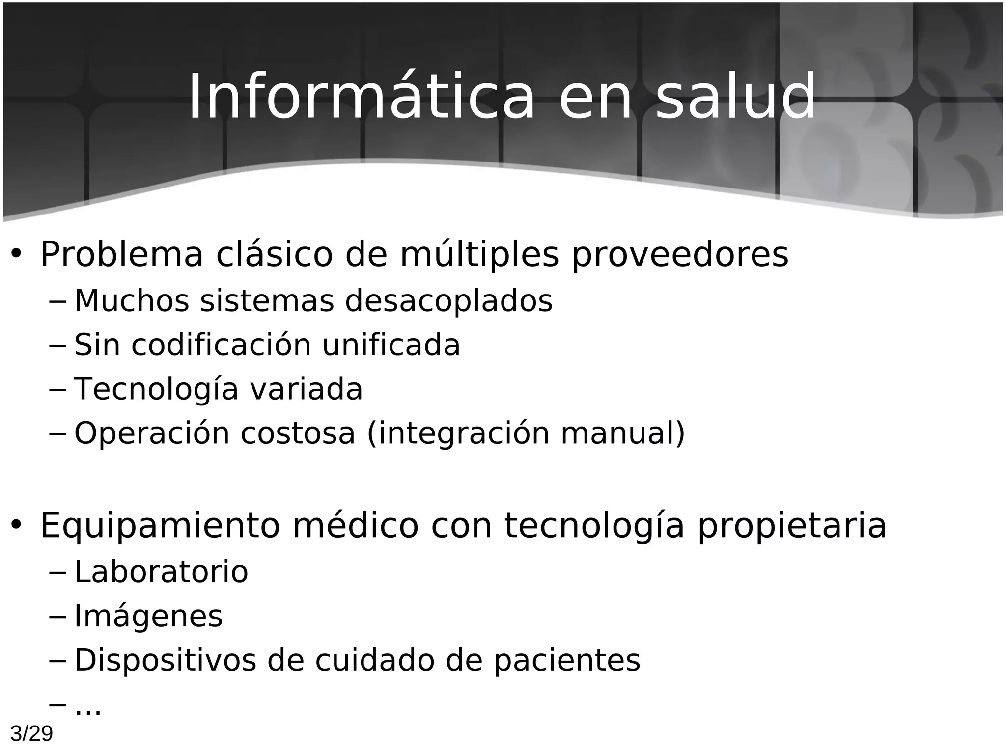 Informática en salud

• Problema clásico de múltiples proveedores
   – Muchos sistemas desacoplados
   – Sin codificación unificada
   – Tecnología variada
   – Operación costosa (integración manual)


• Equipamiento médico con tecnología propietaria
   – Laboratorio
   – Imágenes
   – Dispositivos de cuidado de pacientes
   – ...
3/29
 