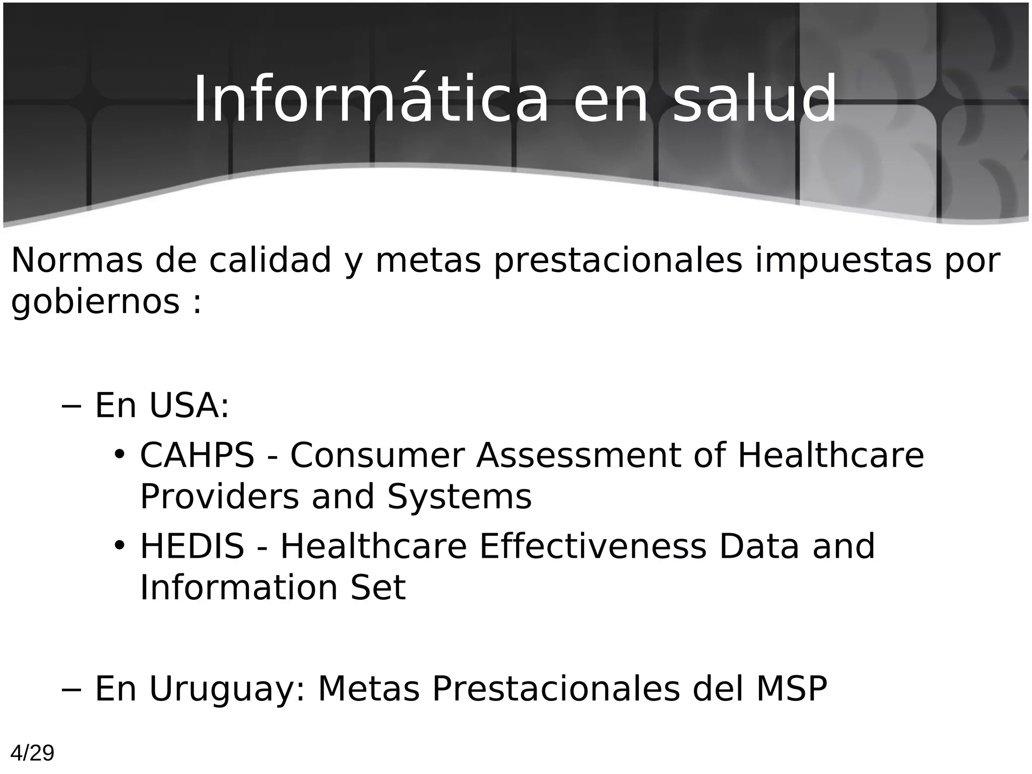 Informática en salud

Normas de calidad y metas prestacionales impuestas por
gobiernos :

       – En USA:
          • CAHPS - Consumer Assessment of Healthcare
            Providers and Systems
          • HEDIS - Healthcare Effectiveness Data and
            Information Set

       – En Uruguay: Metas Prestacionales del MSP
4/29
 
