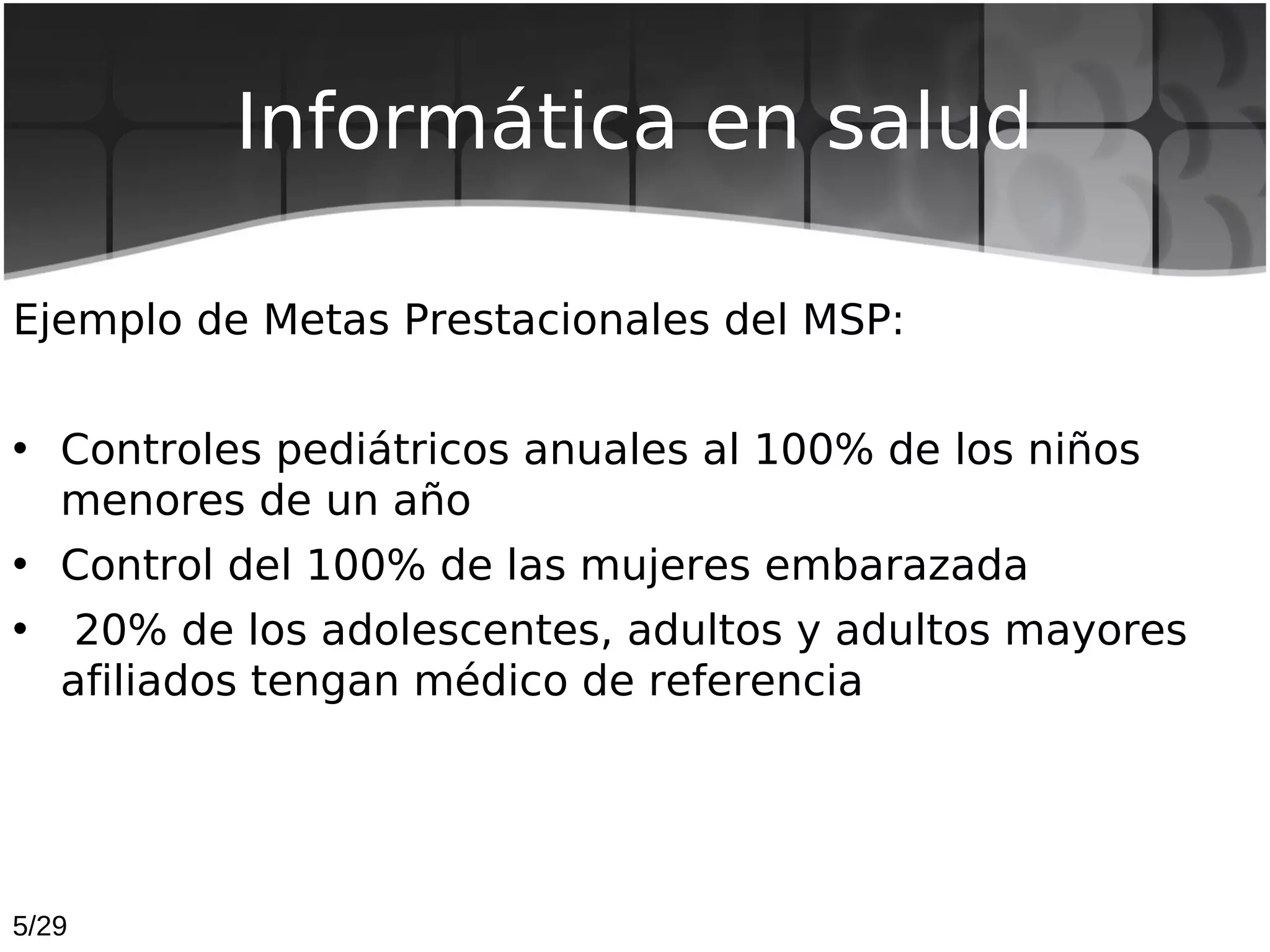 Informática en salud

Ejemplo de Metas Prestacionales del MSP:


• Controles pediátricos anuales al 100% de los niños
  menores de un año
• Control del 100% de las mujeres embarazada
•    20% de los adolescentes, adultos y adultos mayores
    afiliados tengan médico de referencia




5/29
 
