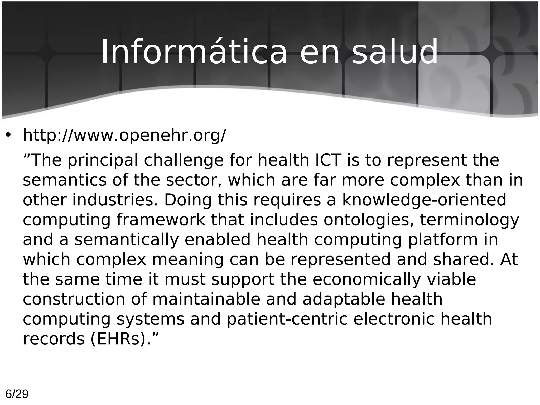 Informática en salud

• http://www.openehr.org/
  ”The principal challenge for health ICT is to represent the
  semantics of the sector, which are far more complex than in
  other industries. Doing this requires a knowledge-oriented
  computing framework that includes ontologies, terminology
  and a semantically enabled health computing platform in
  which complex meaning can be represented and shared. At
  the same time it must support the economically viable
  construction of maintainable and adaptable health
  computing systems and patient-centric electronic health
  records (EHRs).”


6/29
 