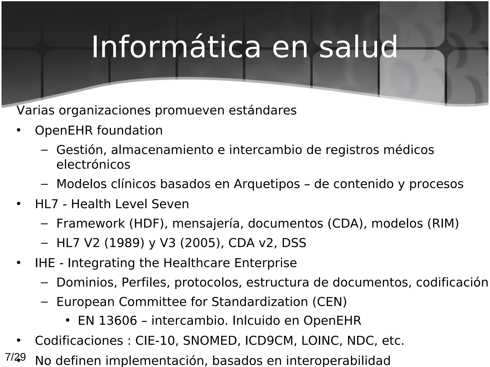 Informática en salud
 Varias organizaciones promueven estándares
 •   OpenEHR foundation
      – Gestión, almacenamiento e intercambio de registros médicos
        electrónicos
      – Modelos clínicos basados en Arquetipos – de contenido y procesos
 •   HL7 - Health Level Seven
      – Framework (HDF), mensajería, documentos (CDA), modelos (RIM)
      – HL7 V2 (1989) y V3 (2005), CDA v2, DSS
 •   IHE - Integrating the Healthcare Enterprise
      – Dominios, Perfiles, protocolos, estructura de documentos, codificación
      – European Committee for Standardization (CEN)
         • EN 13606 – intercambio. Inlcuido en OpenEHR
 •   Codificaciones : CIE-10, SNOMED, ICD9CM, LOINC, NDC, etc.
7/29 No definen implementación, basados en interoperabilidad
  •
 