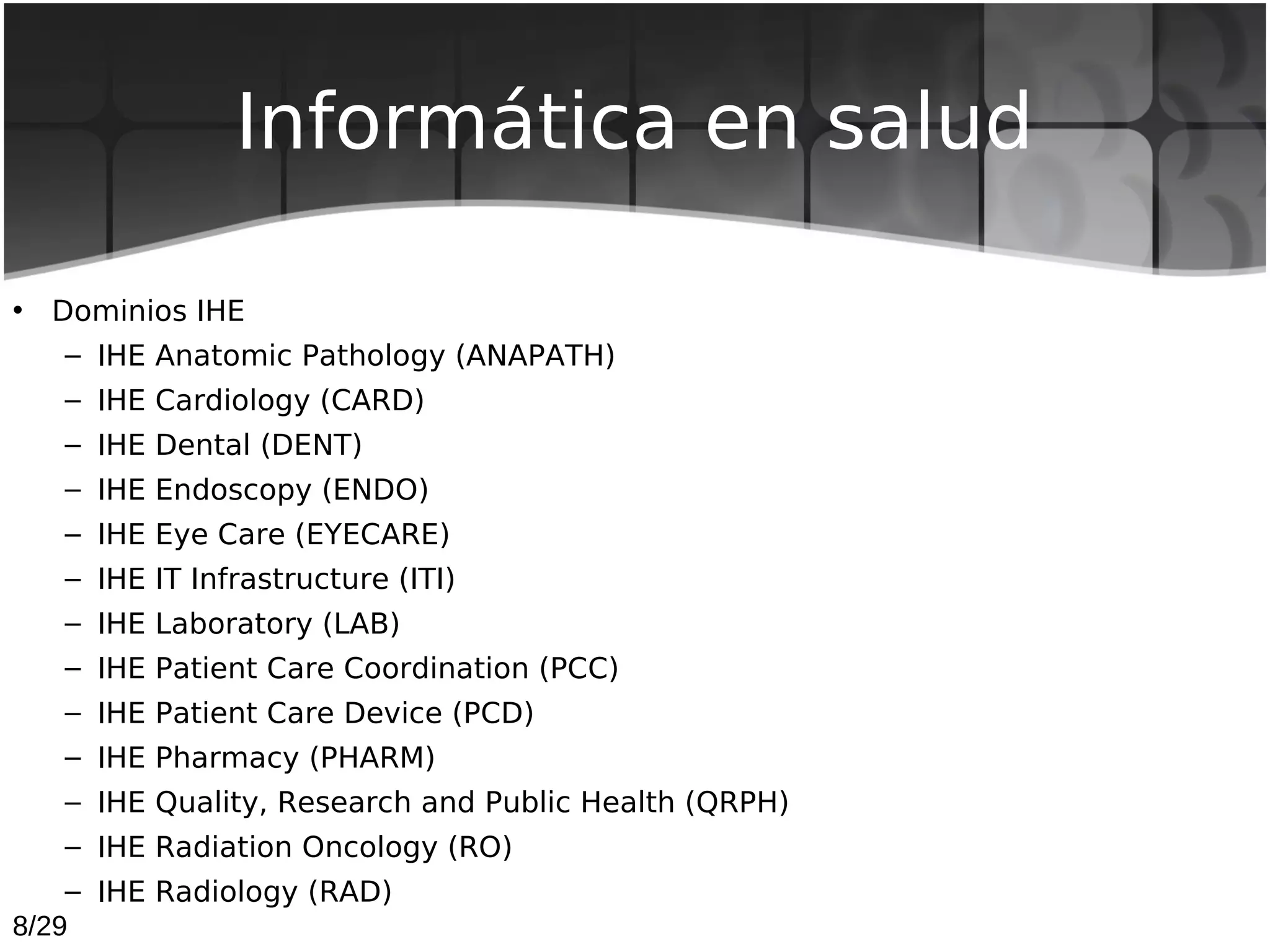 Informática en salud

• Dominios IHE
   – IHE Anatomic Pathology (ANAPATH)
   – IHE Cardiology (CARD)
   – IHE Dental (DENT)
   – IHE Endoscopy (ENDO)
   – IHE Eye Care (EYECARE)
   – IHE IT Infrastructure (ITI)
   – IHE Laboratory (LAB)
   – IHE Patient Care Coordination (PCC)
   – IHE Patient Care Device (PCD)
   – IHE Pharmacy (PHARM)
   – IHE Quality, Research and Public Health (QRPH)
   – IHE Radiation Oncology (RO)
    – IHE Radiology (RAD)
8/29
 