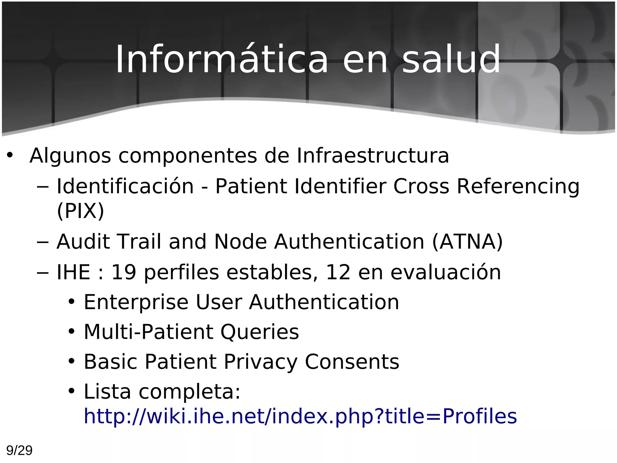 Informática en salud

• Algunos componentes de Infraestructura
   – Identificación - Patient Identifier Cross Referencing
     (PIX)
   – Audit Trail and Node Authentication (ATNA)
   – IHE : 19 perfiles estables, 12 en evaluación
      • Enterprise User Authentication
      • Multi-Patient Queries
      • Basic Patient Privacy Consents
      • Lista completa:
        http://wiki.ihe.net/index.php?title=Profiles
9/29
 