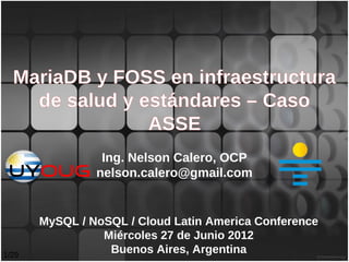 MariaDB y FOSS en infraestructura
    de salud y estándares – Caso
                ASSE
                 Ing. Nelson Calero, OCP
                nelson.calero@gmail.com


       MySQL / NoSQL / Cloud Latin America Conference
                 Miércoles 27 de Junio 2012
1/29
                  Buenos Aires, Argentina
 