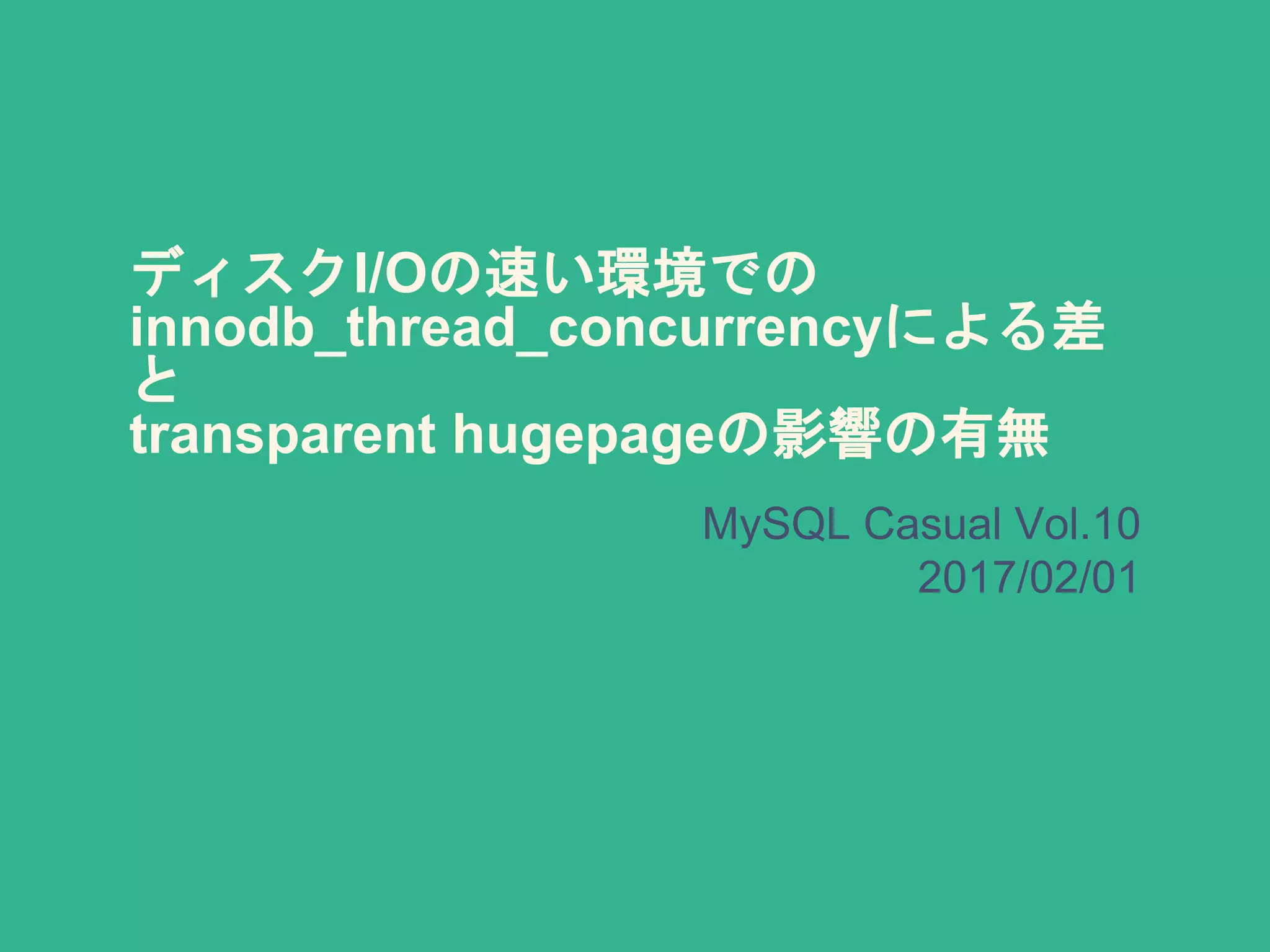 ディスクI/Oの速い環境での
innodb_thread_concurrencyによる差
と
transparent hugepageの影響の有無
MySQL Casual Vol.10
2017/02/01
 