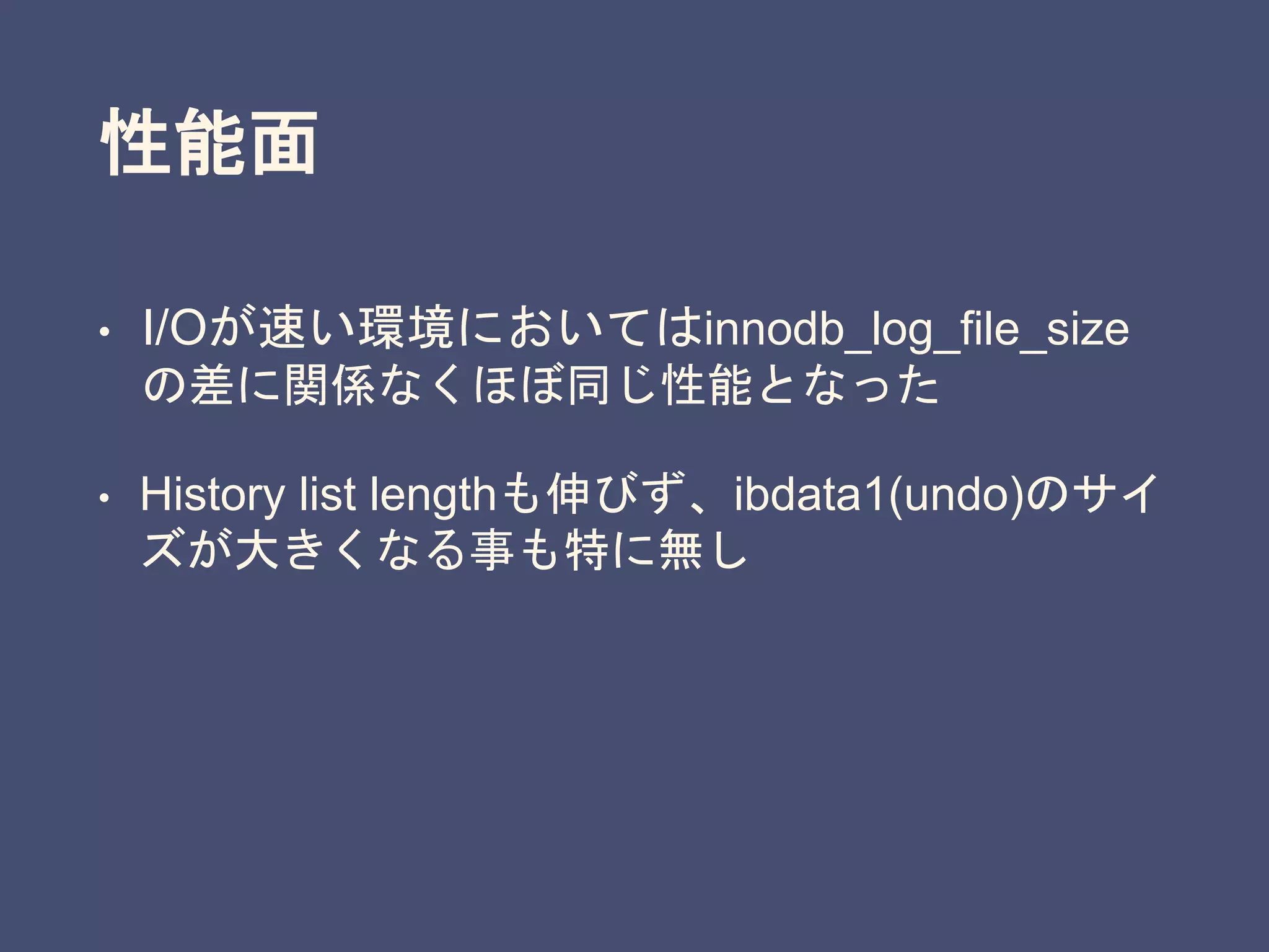 性能面
• I/Oが速い環境においてはinnodb_log_file_size
の差に関係なくほぼ同じ性能となった
• History list lengthも伸びず、ibdata1(undo)のサイ
ズが大きくなる事も特に無し
 